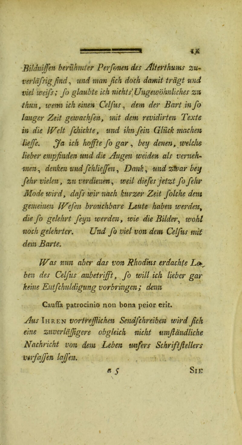 / ======= Bildnffen berühmter Perfenen des Alterthums zu* verliifsig find, und man ßch doch damit trägt und viel weifs; fo glaubte ich nichts. Ungewöhnliches zu thnn, wenn ich einen Celfus, dem der Bart in fo langer Zeit gewachfen, mit dem revidirten Texte in die IVclt fchickte, und ihn fein Glück machen liefe. ffa ich hoffte fo gar, bey denen, welche lieber empfinden und die Augen weiden als verneh- men, denken und fchliejfen. Dank, und ztvar bey fehr vielen, zu verdienen, weil diefes jetzt fo fehr Mode wird, dafs wir nach kurzer Zeit folche dem gemeinen IVefen brauchbare Leute haben werdent die fo gelehrt feijn werden, wie die Bilder, tvohl noch gelehrter. Und fo viel von dem Celfus mit dem Barte. Vr 1 / IV0/ nun aber das von Rhodius erdachte Le*r. ben des Celfus anbetrifft, fo will ich lieber gar keine Entfchuldigung Vorbringen ; denn Cauffa patrocinio non bona peior erit. Aus Ihren vortrefflichen Sendfehreiben wird fich eine zuverläßgere obgleich nicht umftändliche Nachricht von dem Leben tuifers Schriftfiellers verfaßen laJJ'en. n $ Sie I