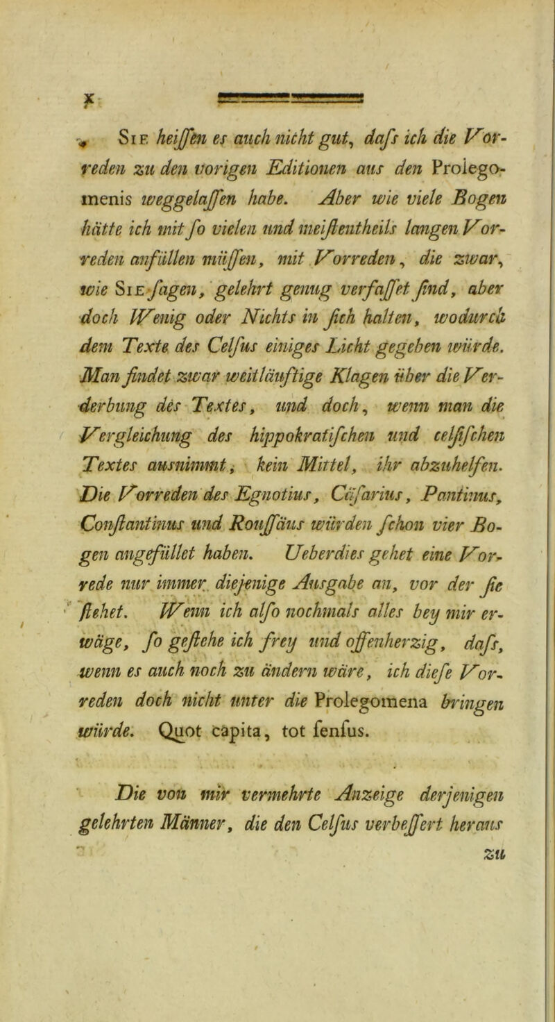 > Sie heiffen es auch nicht gut, dafs ich die Vor- reden zu den vorigen Editionen aus den Proiego- menis weggelaJJ'en habe. Aber wie viele Bogen hätte ich mit fo vielen und nieifientheils langen Vor- reden anfiillen muffen, mit Vorreden, die zwar, wie Sie Jagen, gelehrt genug v erfaff et find, aber doch Wenig oder Nichts in ßch halten, wodurch dem Texte des Celfus einiges Licht gegeben würde. Man findet zwar weittduftige Klagen über die Ver- derbung des Textes, und doch, wenn man die Vergleichung des hippokratifchen und celjifchen Textes ausnimmt, kein Mittel, ihr abzuhelfen. Die Vorreden des Egnotius, Ciifarius, Pantinus, Confianiinus und Rouffäus winden fchon vier Bo- gen ang füllet haben. Ueberdies gehet eine Vor- rede nur immer diejenige Ausgabe an, vor der ße flehet. Wenn ich alfo nochmals alles bey mir er- wäge, fo geftche ich frey und offenherzig, dafs, wenn es auch noch zu ändern wäre, ich diefe Vor- reden doch nicht unter die Prolegomena bringen würde. Quot capita, tot fenius. Die von mir vermehrte Anzeige derjenigen gelehrten Männer, die den Celfus verbeffert heraus