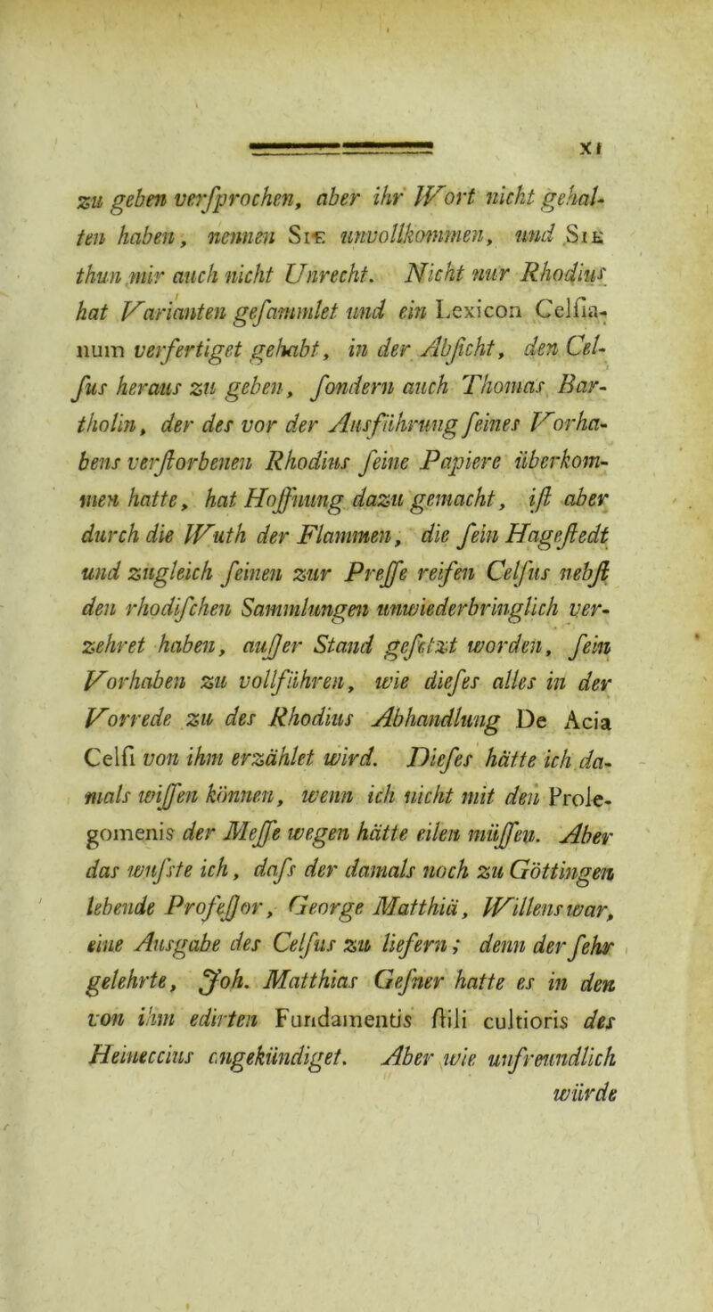 zu geben verfprochen, aber ihr Wort nicht gehal- ten haben, nennen Sif: unvollkommen, und Sie thun mir auch nicht Unrecht. Nicht nur Rhodius hat Varianten gejammiet und ein Lexicon CeJim- nuin verfertiget gehabt, in der Ab ficht, den Cel- fus heraus zu geben, fondern auch Thomas Bar- tholin , der des vor der Ausführung feines Vorha- bens verfiorbenen Rhodins feine Papiere überkom- men hatte, hat Hoffnung dazu gemacht, iß aber durch die Wuth der Flammen, die fein Hageßedt und zugleich feinen zur P reffe reifen Ce fus nebß den rhodifchen Sammlungen unwiederbringlich ver- zehret haben, außer Stand gefetzt worden, fein Vorhaben zu vollführen, wie diefes alles in der Vorrede zu des Rhodius Abhandlung De Acia Celfi von ihm erzählet wird. Diefes hätte ich da- mals wißen können, wenn ich nicht mit den Prole- gomenis der Meß'e wegen hätte eilen müßfien. Aber das wufste ich, dafs der damals noch zu Göttingen lebende Profeßor, George Matthiä, Willens war, eine Ausgabe des Celfus zu liefern; denn derfehr gelehrte, ff oh. Matthias Gefrier hatte es in den von ihm edirten Fundament« Ai 1 i cuitioris des Heiueccius engekündiget. Aber wie unfreundlich würde