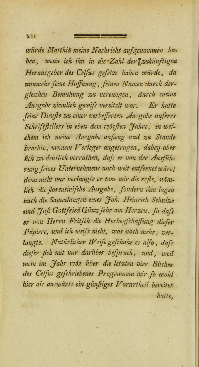 würde Matthiä meine Nachricht aufgenommen ha- ben, wenn ich ihn in die'Zahl der \ zukünftigen Herausgeber des Celfus gefetzt haben würde, da nunmehr feine Hoffnung, feinen Namen durch der- gleichen Bemühung zu verewigen, durch meine Ausgabe ziemlich gewifs vereitelt war. Er hatte feine Dienfle zu einer verbefferten Ausgabe unferes Schriftfeilers in eben dem tyfflen fahre, in wel- chem ich meine Ausgabe auf eng und zu Stande brachte, meinem Verleger angetragen, dabey aber /ich zu deutlich verrathen, dajs er von der Ausfüh- rung feines Unternehmens noch weit entfernet wäre; denn nicht nur verlangte er von mir die erße, näm- lich dieflorentinifche Ausgabe, fondern ihm lagen auch die Sammlungen eines ff oh. Heinrich Schulze und ffuß Gottfried Günz fehr am Herzen, fo dafs er von Herrn Fritfch die Herbegfchaffung diefer Papiere, und ich weifs nicht, was noch mehr, ver- langte. Natürlicher Weife gefchahe es alfo, dafs diefer fich mit mir darüber befprach, und, weil mein im ffahr 1762 über die letzten vier Bücher des Celfus gcfchriebenes Programma mir fo wohl hier als auswärts ein günfiiges Vorurtheil bereitet hatte,