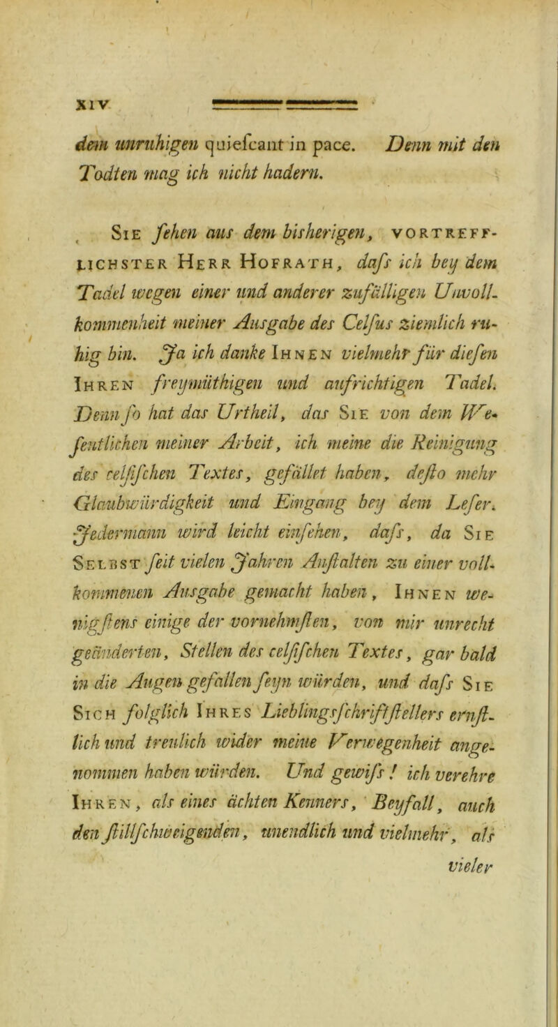 dem unruhigen quielcaiit in pace. Denn mit den Todten mag Uh nicht hadern. Sie fehen aus dem bisherigen, vortreff- lichster Herr Hofrath, dafs ich beij dem Tadel wegen einer und anderer zufälligen Uuv oll. kommenheit meiner Ausgabe des Celfus ziemlich ru- hig bin. fa ich danke Ihnen vielmehr für diefen Ihren freymiithigen und aufrichtigen Tadel. Denn jb hat das Urtheil, das Sie von dem Hre- fentliehen meiner Arbeit, ich meine die Reinigung des relffchen Textes, gefallet haben, defto mehr Glaubwürdigkeit und Eingang bey dem Lefer. jedermann wird leicht ein fehen, dafs, da Sie Selbst feit vielen fahren Auf alten zu einer voll- kommenen Ausgabe gemacht haben , Ihnen we- nig fens einige der vornehm ft en, von mir unrecht geänderten, Stellen des celßfchen Textes, gar bald in die Augen gefallen feyn würden, und dafs Sie Sich folglich Ihres Lieblingsfchriftftellers ernft. lieh und treulich wider meine Verwtgenheit ange- nommen haben würden. Und gewifs ! ich verehre Ih ren, als eines ächten Kenners, Bey fall, auch den ftillfchweigenden, unendlich und vielmehr, als vieler