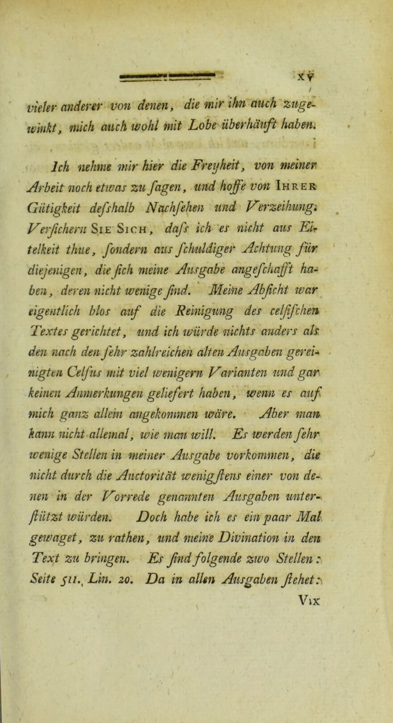 , / vieler anderer von denen, die mir ihn auch zuge- w'rnkt, mich auch wohl mit Lobe überhäuft haben. Ich nehme mir hier die Frey heit, von meiner Arbeit noch etwas zu Jagen, und hoffe von Ihrer Giltigkeit defshalb Ncichfehen und Verzeihungi Verßchem Sie Sich, dafs ich es nicht aus Eir telkeit thue, fondern aus fchnldiger Achtung Jur diejenigen , die (ich meine Ausgabe angefchafft ha- ben, deren nicht wenigeßnd. Meine Abßcht war eigentlich blos auf die Reinigung des celßfthen Textes gerichtet, und ich würde nichts anders als den nach den fehr zahlreichen alten Ausgaben gerei- nigten Celfus mit viel wenigem Varianten und gar keinen Anmerkungen geliefert haben, wenn es auf mich ganz allein angekommen wäre. Aber man kann nicht allemal, wie man will. Es werden fehr wenige Stellen in meiner Ausgabe Vorkommen, die nicht durch die Auctorität wenigflens einer von de- nen in der Vorrede genannten Ausgaben unter-, ftiitzt würden. Doch habe ich es ein paar Mal gewaget, zu rathen, und meine Divination in den Text zu bringen. Es ßnd folgende zwo Stellen : Seite j7/.( Lin. 20. Da in allen Ausgaben flehet?. Vix l