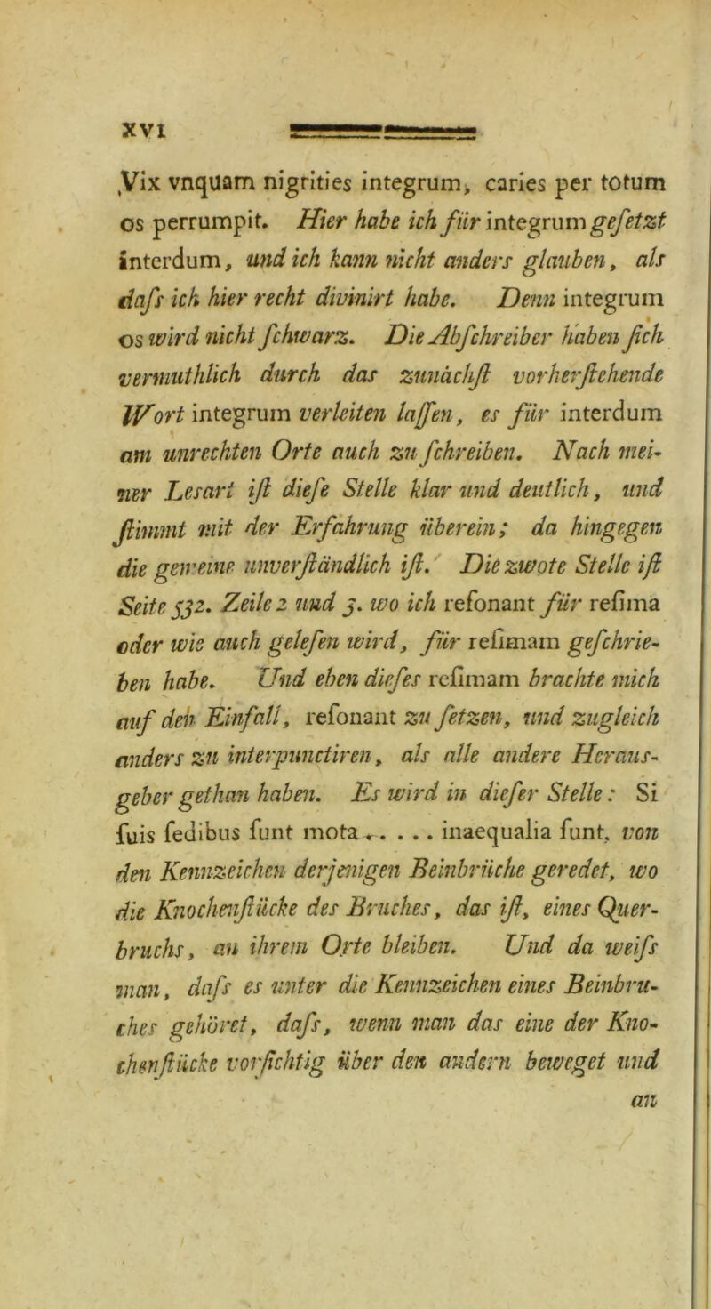 ,Vix vnquam nigrities integrum, caries per totum os perrumpit. Hier habe ich für integrum gefetzt intcrdum, und ich kann nicht anders glauben, als dafs ich hier recht divmirt habe. Denn integrum • os wird nicht fchwarz. Die Abfchreibcr haben fich vermuthlich durch das zunächß vorherßchende Wort integrum verleiten laßen, es für interdum am Unrechten Orte auch zu fchreiben. Nach mei- 71er Lesart iß diefe Stelle klar und deutlich, und ßinimt mit der Erfahrung überein; da hingegen die gemeine unverßändlich iß. Die zwote Stelle iß Seite 532- Zeile 2 und 3. wo ich refonant für refima oder wie auch gelefen wird, für refimam gefchrie- ben habe. Und eben diefes reflmam brachte mich auf den Einfall, refonant zu fetzen, und zugleich anders zu interpunctiren, als alle andere Heraus- geber gethan haben. Es wird in diefer Stelle: Si fuis fedibus funt mota inaequalia funt, von den Kennzeichen derjenigen Beinbrüche geredet, wo die Knochenßiicke des Bruches, das iß, eines Quer- bruchs, an ihrem Orte bleiben. Und da weifs man, dafs es unter die Kennzeichen eines Beinbru- ches gehöret, dafs, wenn man das eine der Kno- chen ft Hebe vorßehtig über den andern beweget und an