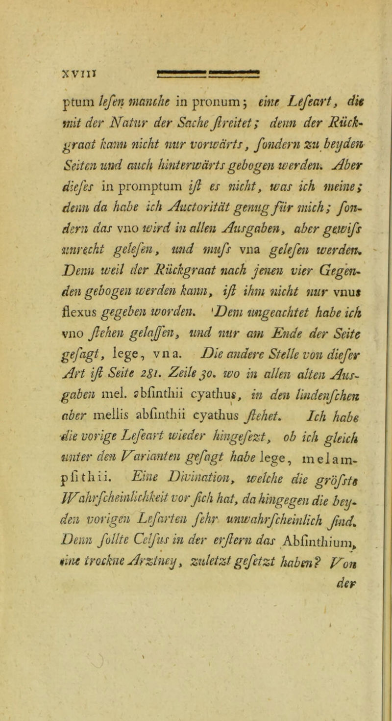 X VIII ptum lefen manche in pronum ; eine Lefeart, die mit der Natur der Sache flreitet; denn der Rück- graat kann nicht nur vorwärts, fondern zu beyden Seiten und auch hinterwärts gebogen werden, Aber diefes in promptum iß es nicht, was ich meine> denn da habe ich Aactorität genug für mich ; fon- dern das vno wird in allen Ausgaben, aber gewifs unrecht gelefen, und mitfs vna gelefen werden, Nenn weil der Riickgraat nach jenen vier Gegen- den gebogen werden kann, ß ihm nicht nur vnu* flexus gegeben ivorden. 'Dem ungeachtet habe ich vno ßehen gelaßen, und nur am Ende der Seite gefügt, lege, vna. Nie andere Stelle von diefer Art ß Seite 281. Zeile 30. wo in allen alten Aus- gaben mel. zbfinthii cyathus, in den lindenfchen aber mellis abfmthii cyathus flehet. Ich habe •die vorige Lefeart wieder hingefezt, ob ich gleich unter den Varianten gefügt habe lege, melam- pfithii. Eine Divination, welche die gröfsts INahrfcheinlichkeit vor fleh hat, da hingegen die bey- den vorigen Lefarten fehr unwahrfcheinlich fluid. Denn füllte Cclfus in der erflern das AbfintJiium eine trockne Arztney, zuletzt gefetzt haben? Non der