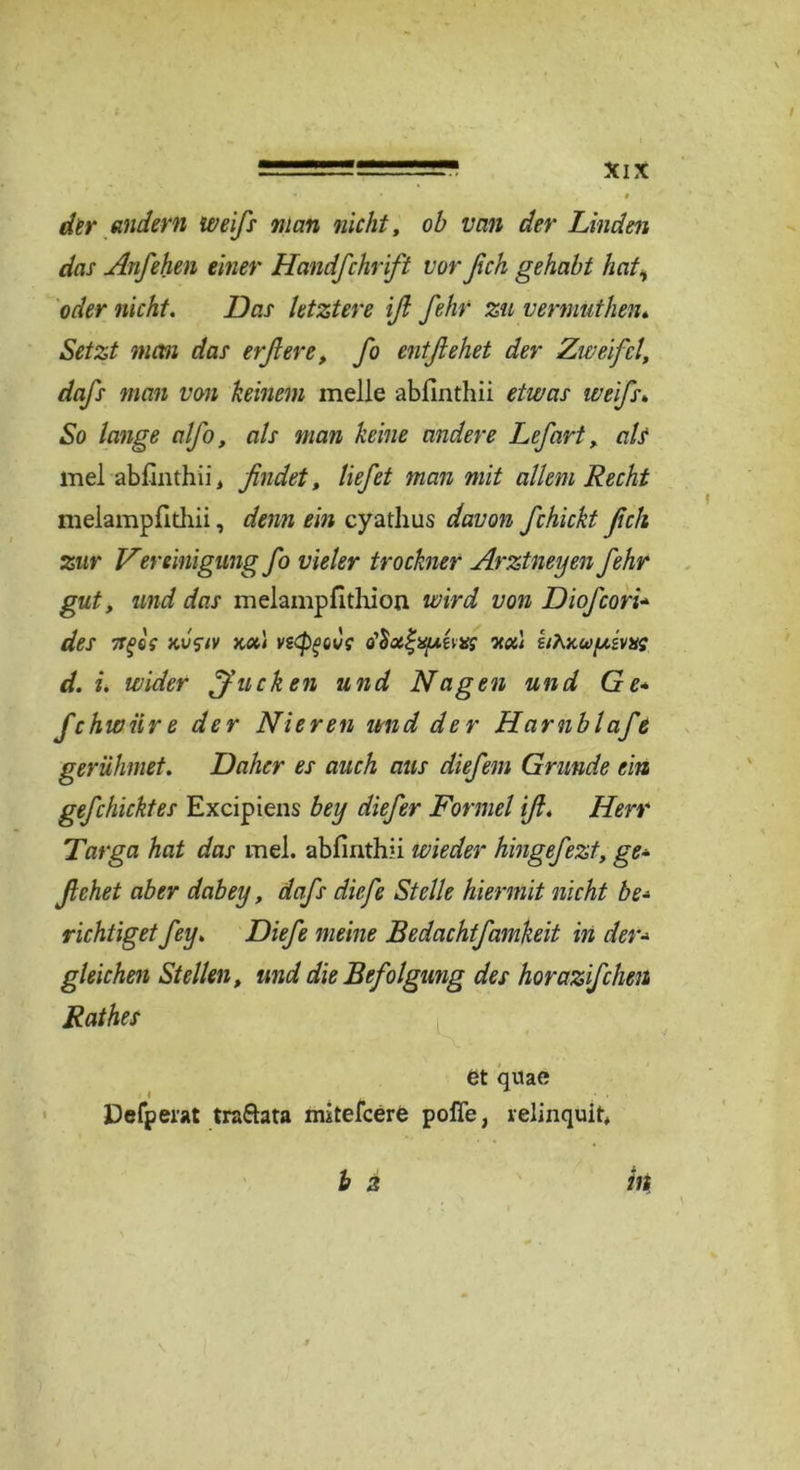 der andern weifs man nicht, ob van der Linden das Anfehen einer Handfchrift vorßch gehabt hat, oder nicht. Das letztere iß fehr zu vermuthen. Setzt man das er'ft ere, fo ent flehet der Zweifel, dafls man von keinem melle abfinthii etwas weifls» So lange alfo, als man keine andere Lefart, a/j* mel abfinthii, findet, liefet man mit allem Recht melampfithii, denn ein cyathus davon fchickt fleh zur Vereinigung fo vieler trocknet Arztneyen fehr gut, und das melampfithion wird von Diofcori'•» des TTfe? kvsiv xui ve<pgove nah dAxwuivxs d. i. wider Jucken und Nagen und Ge* fchwnre der Nieren und der Hamb lafe gerühmet. Daher es auch aus diefem Grunde ein gefchicktes Excipiens bey diefer Formel ifl. Herr Targa hat das mel. abfinthii wieder hingefezt, ge- flehet aber dabey, dafs diefe Stelle hiermit nicht be* richtiget fey. Diefe meine Bedachtfamkeit in der- gleichen Stellen, und die Befolgung des horazifcheti Rathes et qiiae Defperat trattata mitefeere pofie, relinquit,