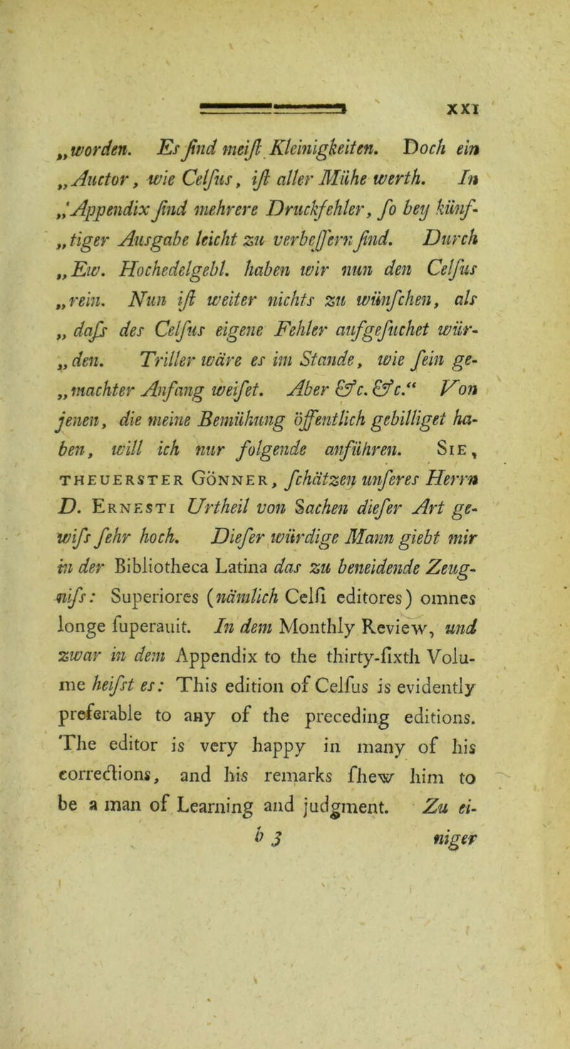 xxr „worden. Esßnd meiß Kleinigkeiten. Doch ein „ Auctor, wie Celfus, iß aller Mühe werth. In Appendix ßnd mehrere Druckfehler, fo bey künf- „ tiger Ausgabe leicht zu verbcß'ernfind. Durch „Ew. Hochedelgebl. haben wir nun den Celfus „rein. Nun iß weiter nichts zu wünfehen, als „ daß des Celfus eigene Fehler aufgefuchet wür- „ den. Triller wäre es im Stande, wie fein ge- „ machter Anfang weifet. Aber Cfc.Cf c.“ Non jenen, die meine Bemühung öffentlich gebilliget ha- ben, will ich nur folgende anführen. Sie, theuerster Gönner, f:hätzen unferes Herrn D. Ernesti Urtheil von Sachen diefer Art ge- wiß fehr hoch. Diefer würdige Mann giebt mir m der Bibliotheca Latina das zu beneidende Zeug- miß: Superiores (nämlich Celli editores) omnes longe luperauit. In dem Monthly Review, und zwar in dem Appendix to the thirty-fixth Volu- me heißt es: This edition of Celfus is evidently preferable to any of the preceding editions. The editor is very happy in many of his eorredions, and his remarks fliew him to be a man of Learning and judgment. Zu ei- lt 3 niger