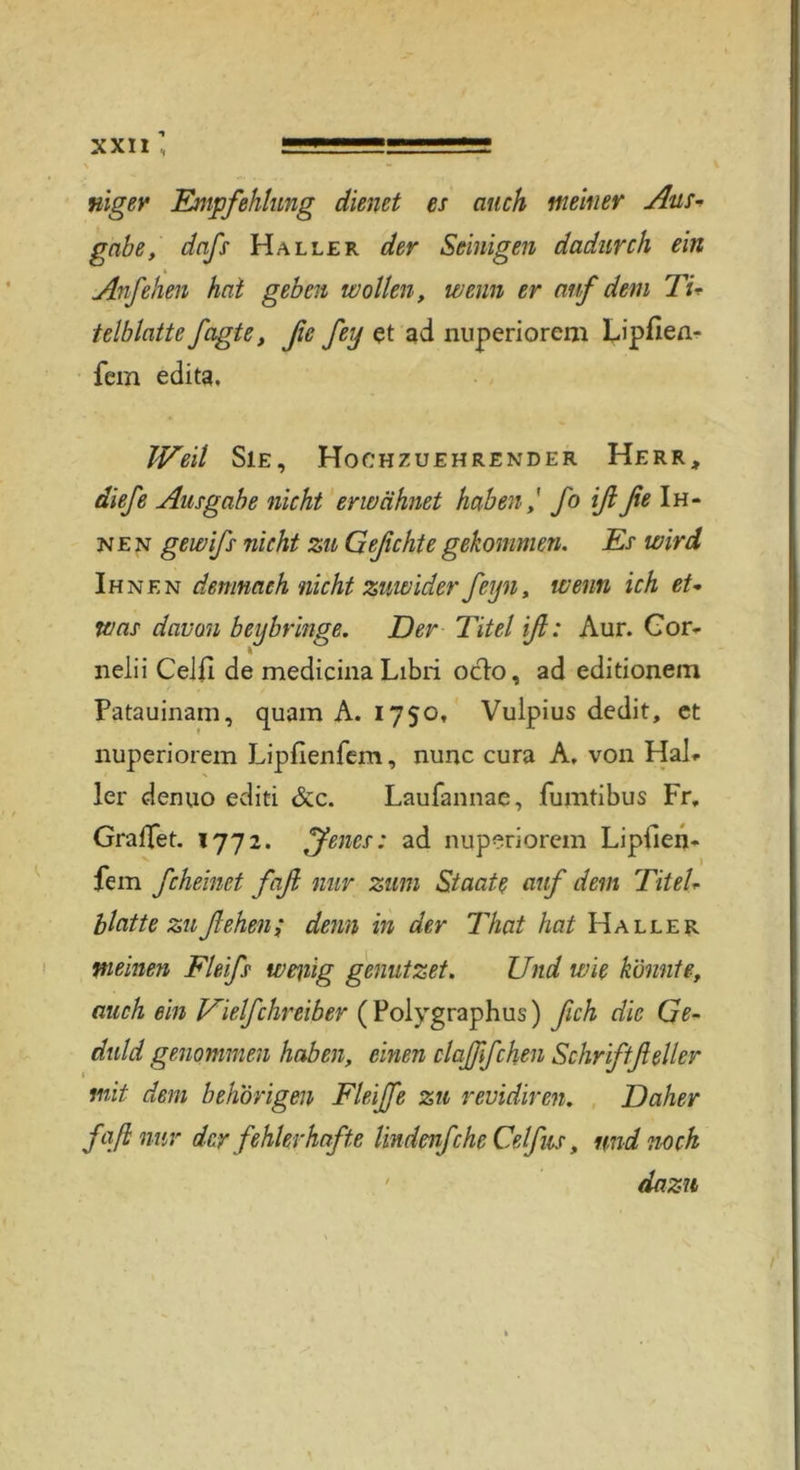 mger Empfehlung dienet es auch meiner Aus* gäbe, dnfs Haller der Seinigen dadurch ein Anfehen hat geben wollen, wenn er auf dem Ti* teiblatte fagte, ße fey et ad niiperiorem Lipfien- fem edita. Weil Sie, Hochzuehrender Herr, diefe Ausgabe nicht erwähnet haben,' fo iß ße Ih- nen gewifs nicht zu Geßchte gekommen. Es wird Ihnen demnach nicht zuwider feyn, wenn ich et* was davon bey bringe, Der Titel iß: Aur. Cor- nelii Celli de medicina Libri oclo, ad editionem Patauinam, quam A. 1750, Vulpius dedit, et nuperiorem Lipfienfem, nunc cura A, von Hai* ler denuo editi &c. Laufannae, fumtibus Fr, Graffet. 1772. IJenes: ad nuperiorem Lipllen- fem fcheinet faß nur zum Staate auf dem Titel* blatte zufiehm; denn in der That hat Haller meinen Fleifs weilig genutzet. Und wie könnte, auch ein Vielfchreiber ( Polygraphus) ßch die Ge- duld genommen haben, einen claßfchen Schriftßeller mit dem behorigen Fleiße zu revidiren, Daher faß nur der fehlerhafte lindenfche Celfus, und noch dazu