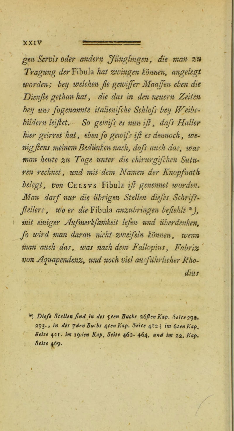 t gen Servis oder andern Jünglingen, die man zu Tragung der Fibula hat zwingen können, angelegt worden; bei) welchen ße gewijßer Manffen eben die Dienfie gethan hat, die das in den neuern Zeiten beii uns fogenamte italienifche Schlofs beij IVeibs- bildern leißet. So gewifs es nun iß, dafs Haller hier geirret hat, eben fo gewifs iß es dennoch, we- nig fl ens meinem Bedünken nach, dafs auch das, was man heute zu Tage unter die chirurgfchen Sutu- ren rechnet, und mit dem Namen der Knopfnath belegt, von Celsvs Fibula iß genennet worden. Man darf nur die übrigen Stellen diefes Schrift- ßellers, wo er die Fibula anzubringen befiehlt *J, i mit einiger Aufmerkfamkeit lefen und überdenken, * fo wird man daran nicht zweifeln können, wenn man auch das, was nach dem Fallopius, Fabriz von Aquapendenz, und noch viel ausf ührlicher Rho- dius *) Die/* Stellen find in des f ten Buchs iCflenKap. Seite 2^)2. 293., in des 7den Buchs 4ten Kap. Seite 412; im GtenKap. Seite 421. im 19den Kap. Seite 462. 464. und im 22. Kap. Seite 469. A / 1
