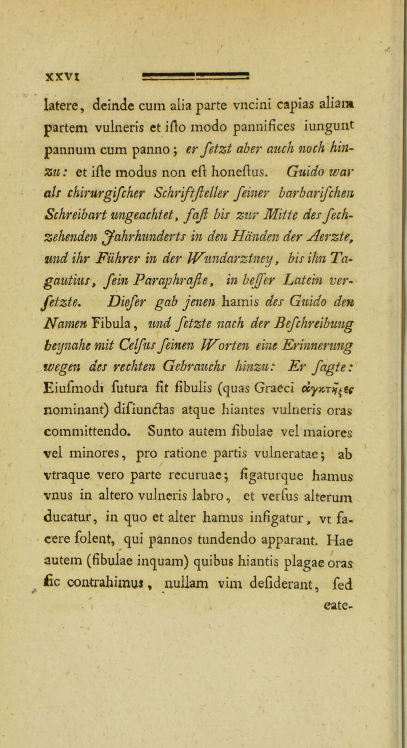 latere, deinde cum alia parte vncini capias aliam partem vulneris et ifto modo pannifices iungunt pannum cum panno; er fetzt aber auch noch hin- zu: et ifte modus non cft honeftus. Guido war als chirurgifcher Schriftßeller feiner barbarifchen Schreibart ungeachtet, faß bis zur Mitte des fcch- zehenden Jahrhunderts in den Händen der Herzte, und ihr Führer in der Wimdarztney, bis ihn Ta- gautius, fein Paraphraße t in befer Latein ver- fetzte. Diefer gab jenen hamis des Guido den Namen Fibula, und fetzte nach der Befchreibung beynahe mit Celfus feinen IVorten eine Erinnerung wegen des rechten Gebrauchs hinzu: Er fagte: Eiufmodi futura fit fibuiis (quas Graeci dyKTÜ^e nominant) difiuncfas atque hiantes vulneris oras committendo. Sunto autem fibulae vel maiores vel minores, pro ratione partis vulneratae; ab vtraque vero parte recuruae; figaturque hamus vnus in altero vulneris labro, et verfus alterum dueatur, in quo et alter hamus infigatur, vt fa- cere folent, qui pannos tundendo apparant. Hae autem (fibulae inquam) quibus hiantis plagae oras fic contrahimuJ, nullam vim defiderant, fed eate-