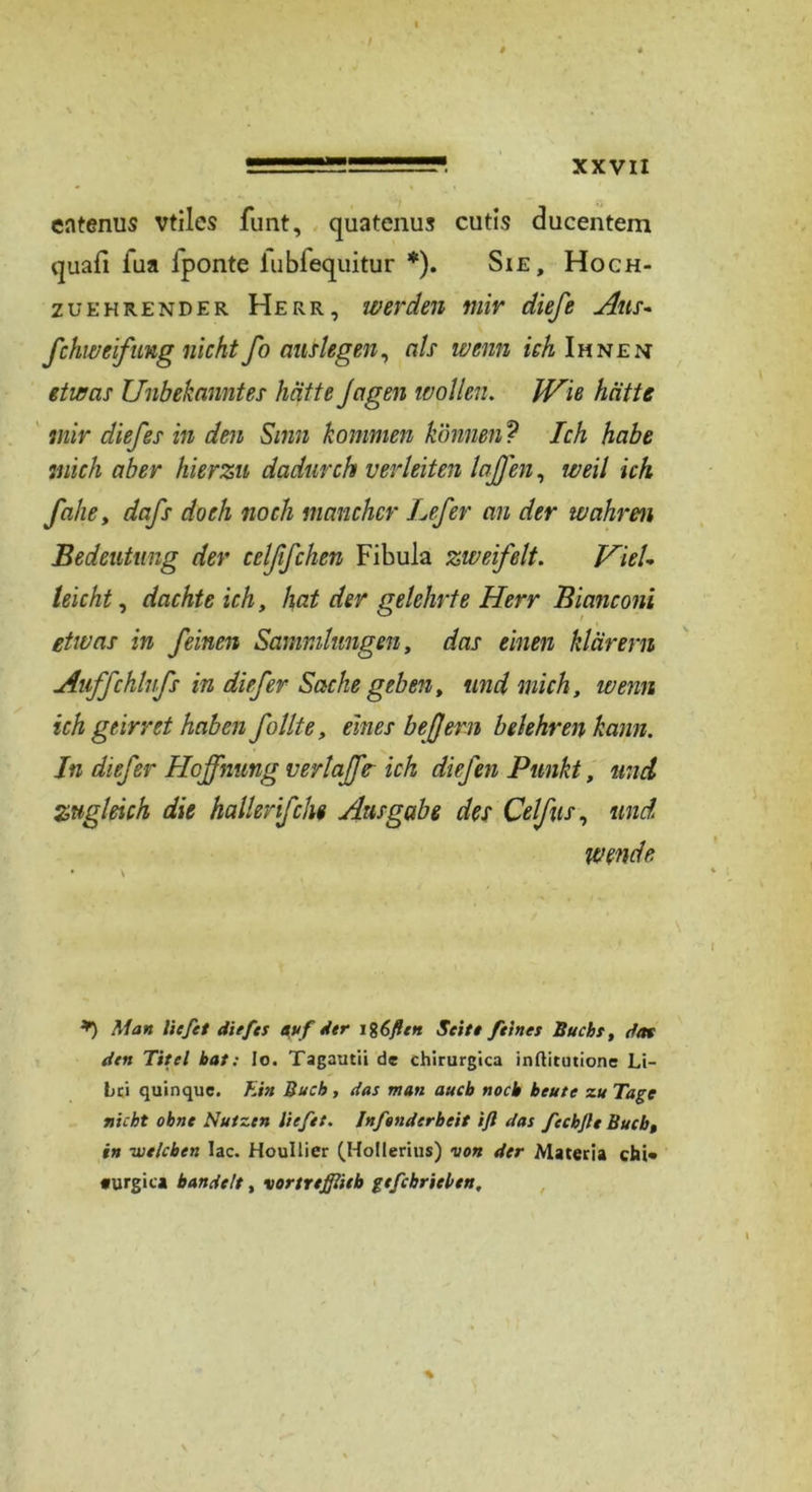 entenus vtiles funt, quatenus cutis ducentem quafi fua fponte lubfequitur *). Sie, Hoch- zuehrender Herr, werden mir diefe Aus- fchweifung nicht fo auslegen, als wenn ich Ihnen etwas Unbekanntes hätte Jagen wollen. JVie hätte mir diefes in den Sinn kommen können ? Ich habe mich aber hierzu dadurch) verleiten laßen, weil ich fahe, dafs doch noch mancher Lefer an der wahren Bedeutung dev celßfchen Fibula zweifelt. Viel- leicht , dachte ich, hat der gelehrte Herr Bianconi etwas in feinen Sammlungen, das einen klarem Auffchlufs in diefer Sache geben, und mich, wenn ich geirret haben füllte, eines beßern belehren kann. In dief er Hoffnung verlaffe ich diefen Punkt, und zugleich die hallevif ehe Ausgabe des Celfus, und wende • \ *) Man liefet diefes nuf der ig6ßen Seite feines Buchs, dm den Titel bat: Io. Tagautii de chirurgica inftitutione Li- Lci quinque. Ein Buch, das man auch noch beute zu Tage nicht ohne Nutzen liefet. Infenderbeit ift das fechfte Buch, in -welchen lac. Houllier (Holierius) von der Materia chi* turgica bandelt, vortreßlitb gefchrielen.