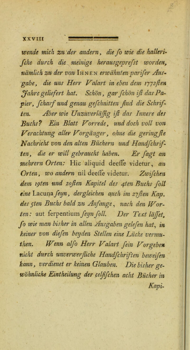 xxvm wende mich zu'der andern, die fo wie die halt eri- fche durch die mehlige heraus gepreßt worden, nämlich zu der von Ihnen erwähntenparifer Aus- gäbe, die uns Herr Valart in eben dem 7772ßen ^fahre geliefert hat. Schön, gar fchön iß das Pa- pier, ßharf und genau geßhnitten find die Schrif- ten1. Aber wie Unzuverläßg iß das Innere des Buchs? Ein Blatt Vorrede, und doch voll von Verachtung aller Vbrganger, ohne die geringfie Nachricht von den alten Büchern und Handfchrif- ten, die er will gebraucht haben. Er fagt an mehrern Orten: Hie aliquid deefle videtur, an Orten, wo andern nil deefTe videtur. Zwifchen dem ipten und zoßen Kapitel des 4ten Buchs foll eine Lacuna feyn, dergleichen auch im zyflen Kap. des yten Buchs bald zu Anfänge, nach den IVor- ten : aut ferpentium feyn foll. Der Text läßet, fo wie man bisher in allen Ausgaben gelefen hat, in keiner von liefen beyden Stellen eine Lücke vcrmu- then. IVcnn alfo Herr Valart fein Vor geben nicht durch unverwerfliche Handfchrften beweifen kann, verdienet er keinen Glauben. Die bisher ge- wöhnliche Eintheilmg der celßfchen acht Bücher in Kapi- l