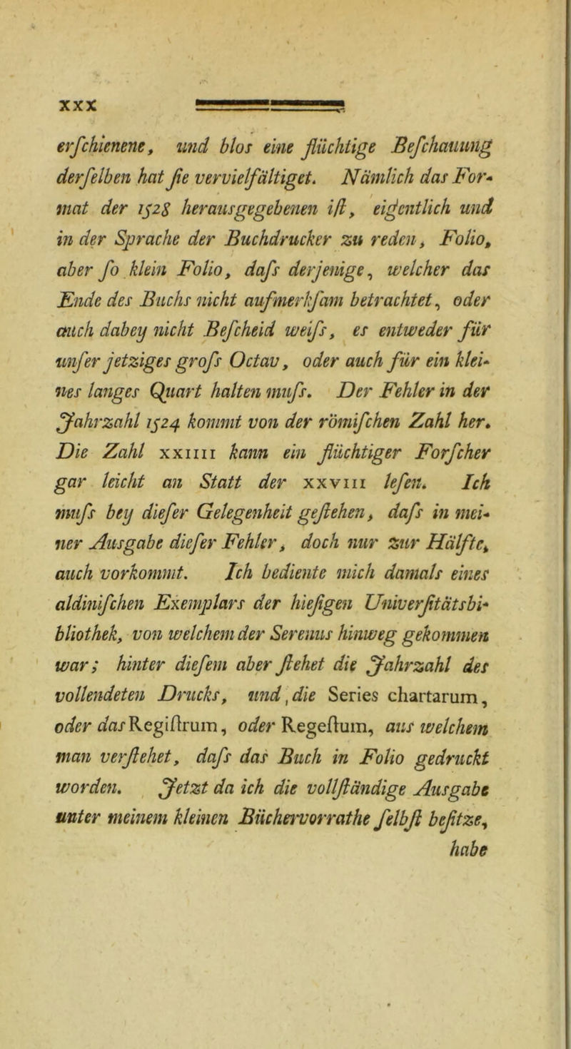 erfchienene, und blos eine flüchtige Befchatiung derfeiben heit fle vervielfältiget. Nämlich das For* mat der 152$ herausgegebenen iß, eigentlich und in der Sprache der Buchdrucker zu reden, Folio, aber fo klein Folio, dafs derjenige, welcher das Ende des Buchs nicht aufmerkfam betrachtet, oder auch dabey nicht Bej'cheid weifs, es entweder für unfer jetziges grofs Octav, oder auch für ein klei- nes langes Quart halten mnfs. Der Fehler in dev fahrzahl 1524 kommt von der r'ömifchen Zahl her. Die Zahl xxmi kann ein flüchtiger Forfcher gar leicht an Statt der xxvm lefen. Ick mufs bey diefer Gelegenheit geflehen, dafs in mei- ner Ausgabe diefer Fehler, doch nur zur Hälft auch vorkommt. Ich bediente mich damals eines aldinifchen Exemplars der hieflgen Univerfltätsbi- bliothek, von welchem der Serenus hinweg gekommen war; hinter diefem aber flehet die fahrzahl des vollendeten Drucks, und, die Series chartarum, oder ^fl/Regiflruin, oder Regeftum, ans welchem man verflehet, dafs das Buch in Folio gedruckt worden. fetzt da ich die vollfländige Ausgabe unter meinem kleinen Biicheivorrathe felbfl befltze, habe