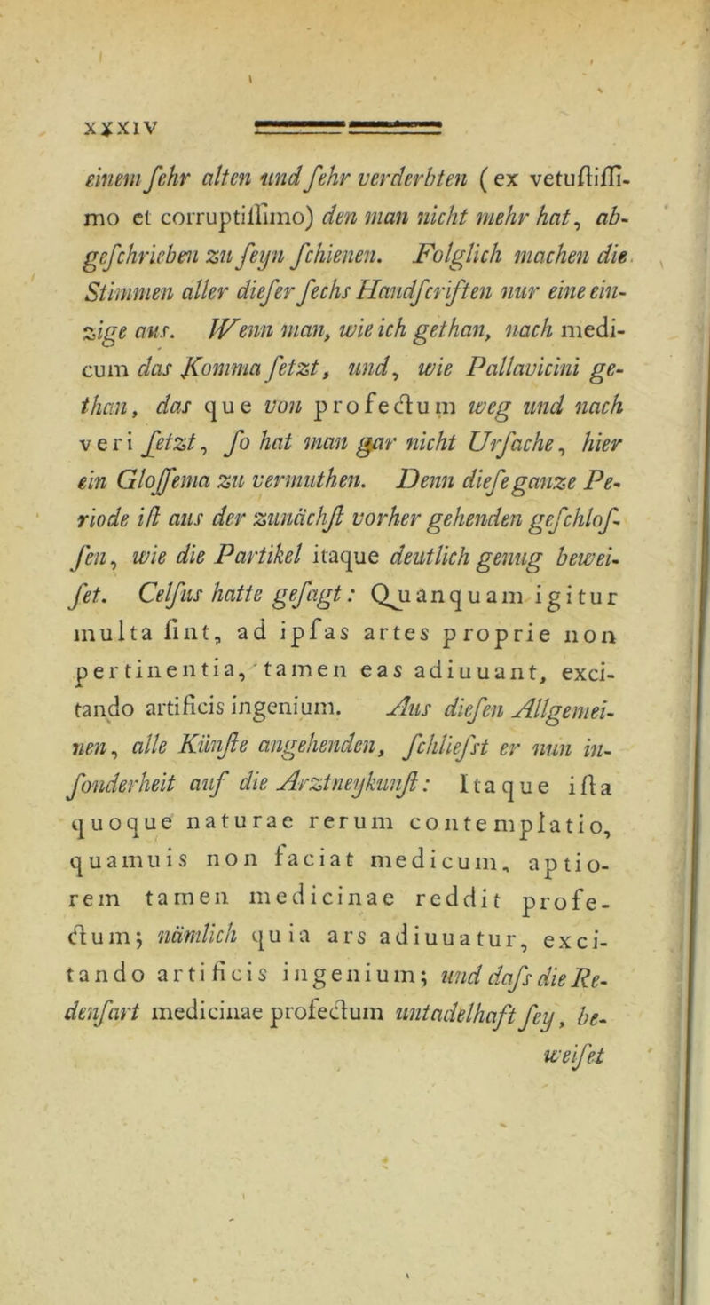 x ¥ x i v gssgssrss: * einem fehr alten und fehr verderbten ( ex vetuftiffi- mo et corruptilliino) den man nicht mehr hat, ab- gef ehr leben zu feyn fchienen. Folglich machen die Stimmen aller diefer fechs Handfcriften mir eine ein- zige ans. JVenn man, wie ich gethan, nach medi- cum das JComma fetzt, und, wie Pallavicini ge- than , das q u e von p r o f e dt u m weg und nach veri fetzt, fo hat man gar nicht Urfache, hier ein Gloffema zu vennuthen. Denn diefeganze Pe- riode ifl aus der zunächß vorher gehenden gefchlof- fen, wie die Partikel itaque deutlich genug bewei- fet. Celfns hatte gefügt: Qji a n q u a m igitur multa fint, ad ipfas artes proprie non pertinentia, tarnen eas adiuuant, exci- tando artificis ingenium. Aus diefen Allgemei- nen , alle Kiinfle angehenden, fchliefst er nun in- fonderheit auf die Arztneykunß: 1t a q u e i ft a q u o q u e naturae rerum contempiatio, q u a m u i s non f a c i a t m e d i c u m „ a p t i o- rem tarnen med icinae reddi t profe- dum; nämlich quia ars adiuuatur, exci- tando artificis ingenium; unddafsdieRe- denfart medicinae profedum untadelhaft fey, be- wefet