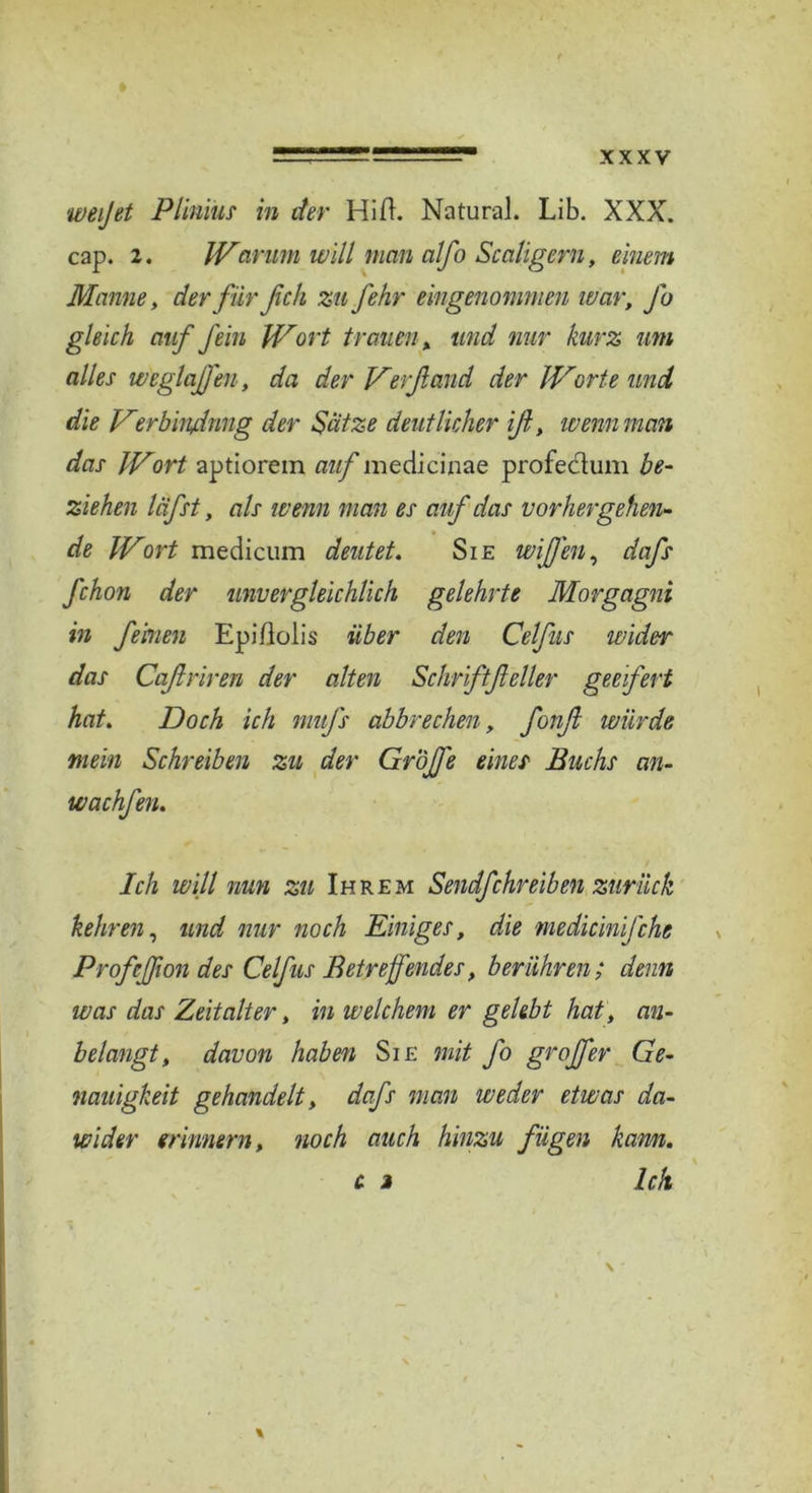 weijet Plinvus in der Hift. Natural. Lib. XXX. cap. 2. Warum will man alfo Scaligern, einem Manne, derfürßch zu fehr eingenommen war. Jo gleich auf fein Wort trauen, und nur kurz um alles weglajfen, da der Verfand der Worte und die Verbin/dnng der Sätze deutlicher iß, wenn man das Wort aptiorein auf medicinae profeclum be- ziehen läfst, als wenn man es auf das vorhergehen- de Wort medicum deutet. Sie wißen, dafs fchon der unvergleichlich gelehrte Morgagni in feinen Epißolis über den Celfus wider das Cqftriren der alten Schriftßeller geeifert hat. Doch ich mufs abbrechen, fonß würde mein Schreiben zu der Gröjfe eines Buchs an- wachfen. Ich will nun zu Ihrem Sendfehreiben zurück kehren, und nur noch Einiges, die medicinfche Prof.eßon des Celfus Betreffendes, berühren; denn was das Zeitalter, in welchem er gelebt hat, an- belangt, davon haben Sie mit fo grojfer Ge- nauigkeit gehandelt, dafs man weder etwas da- wider erinnern, noch auch hinzu fügen kamt. c j Ich