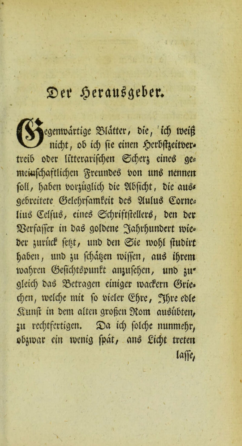 SDet* jsperaul<jd>er. |^jeöemt>art^e Blatter/ Die, id) Weig V^/ nicht, ob id) fie einen iperbffyeitoer- treib ot>er littcvavifc^cn 0cher& eine# ge= mewfchaftlichen greunbeS bon un$ nennen fod, f)a6en oorätiglid; Die r Die au& gebreitete ©elehtfamfeit De6 $Uitu$ ©owe* liu3 (EetfuS, eines 0rf;rift|leHcrS/ Den Der Sßerfafjer in DaS golbene 3af;rhunbert wie» Der jurucf fef<t, unD Den 0ie wofjt (tuDiit $a&en; unD $u fcf;d|en wiffen, aus i(jrem wahren ©efid)tSpunft anjufefjen, unb ^u* gleich DaS betragen einiger wacbern ©rie* cf)en; voelc^c mit fo Dieter 0)rc, fsfjreeble .ftunft in Dem alten großen dlom auSiibten, ju rechtfertigen, Sa id; foldje nunmehr/ objwar ein wenig fpat, ans Seht treten lajfe, )