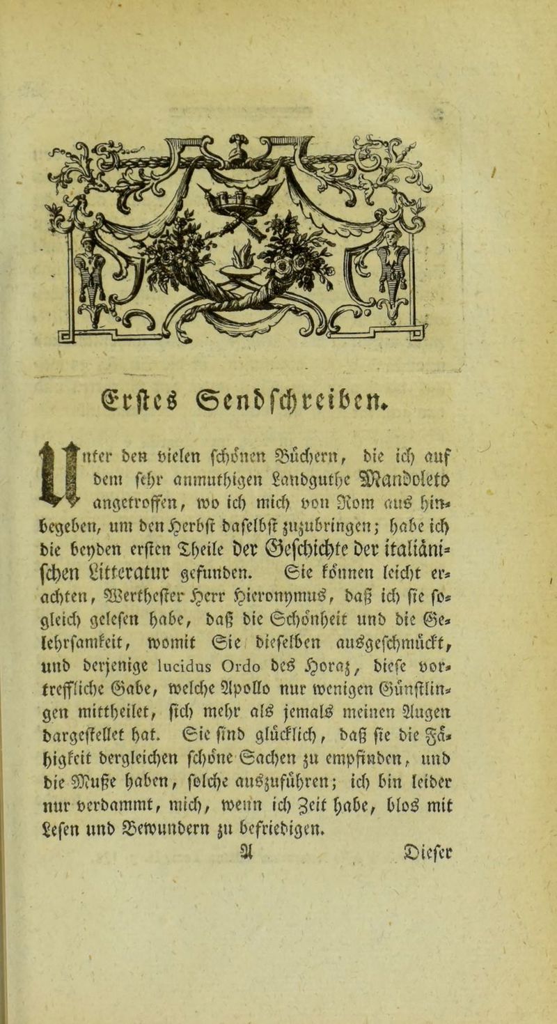 Srjlcö @cn&fcf)Ecit)cn. ttfer beu tvicTerr fernen £5üd)ern , bie id) auf bem fcljr anmutigen Saubgutbc SDfanDoIetO angctrojfen, wo id) mid) non 9tom rat«? bin* begeben, umbenÄerbft bafclSff jujubringen; habe id) bic bepben erßen X^eilc Der @efd)id)fe Der italtänt* feben gttteratur gefunben. ©ie fonnett teidjt er* ctd)fen, 3£ertbeffer dperr fpieronpmug, baß id) ftc fo* gleid) gclcfen habe, baß bic ©djdnbeit unb bic @e* lebrfandeit, womit ©tc biefelbcn auggefcbmud'f, unb derjenige lucidus Ordo be3 dporaj, biefe uor* treffiid)c ©abe, wcldjc Slpotlo nur wenigen ©unftlin* gen mittbeilet, ftd) mehr ai£ jemals meinen Singen bargcfWlet bat. ©io ftnb gludlid) , baß ftc bie ga* bigfeit berglcid)en fd)dne ©ad)en ju empfinden, unb bie Sftuße haben, felcbe att^ufubren; id) bin leiber nur öerbammt, mid), wenn id) Jeit f;abe, bio3 mit Sefen unb bewundern ju beliebigen. % 5Dicfcr