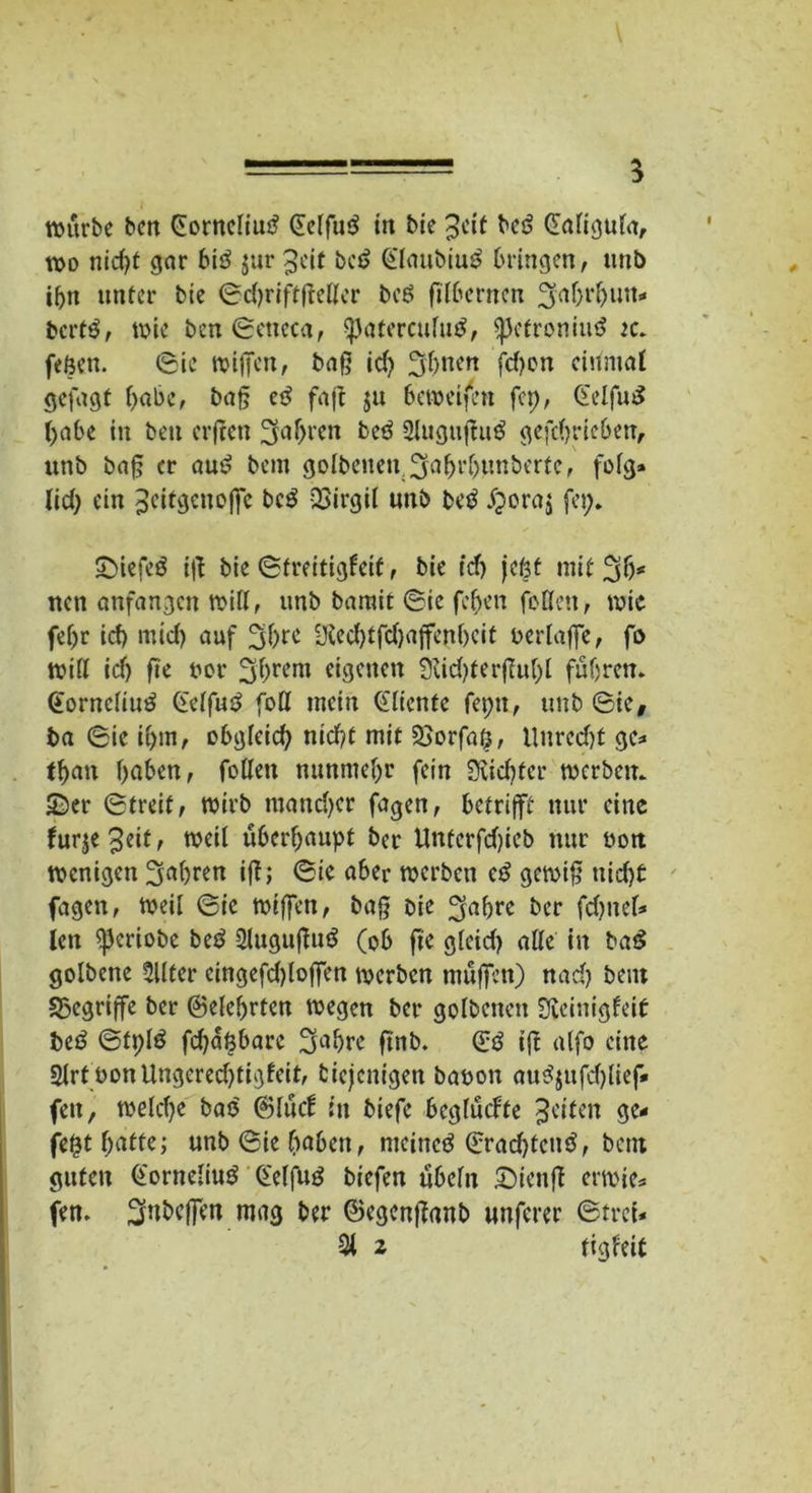 \ ====== 5 würbe bcn Cornelius? Celfus? in bie Jeit bes? Caligttla, wo nid)t gor bis? $ar Jeit bes? Claubius? bringen, unb ihn unter bie ©djriffßellcr bei? filbernen ^aht'hum« berts?, wie bcn ©eneca, ^aterculut?, ^Jefronius? ec. feßen. ©ie wißen, baß id) 3ff)nen fd)on einmal gefügt habe, baß cs? faß ju beweifen fep, Celfus? habe in bett erfreu fahren bes? 2lugußu$ gefchricben, unb baß er aus? bem golbenen.^ahrljunberfe, folg» lid; ein Jcitgenoß'e bcö QSirgit unb bet? £ora$ fei;. SMefcö iß bie (Streitigkeit, bie id) jefet mit 3 h* nett anfangen wiU, unb barait ©ie feljen feilen, wie fel)r id) mid) auf Üied)tfd)ajfcnbeit oerlaße, fo will id) fte oor 3hrem eigenen 9dd)terßut;l fuhren. Cornelius? Celfus? fott mein diente fepn, unb ©ie# ba ©ie ihm, obgleich nicht mit 2jorfa|j, Unred)t ge» than haben, fallen nunmehr fein dichter werben. £)er ©treif, wirb iuand)cr fagen, betrifft nur eine furje3eit; weil überhaupt bet* Untcrfdßcb nur oon wenigen fahren iß; ©ie aber werben es? gewiß tiicfjC fagen, weil ©ie wißen, baß bie ^ahre ber fahnel* len ^eriobe be$ Slugußus? (ob ße gleid) alle in bas? golbene Sllter cingefdßoßen werben muffen) nach beut «Begriffe ber ©eiehrten wegen ber golbenen Sicinigfeit bes? ©tplö fd)aßbare 3ahre ftnb. Cs? iß alfo eine 2lrt bonUngered)tigfeit, diejenigen baoon aus?$ufd)lief* feit, weld)e bas? ©lud: in biefe bcgludte feiten ge- fegt hatte; unb ©ie höben, meinet? ©radfactis?, bent guten Cornelius Celfuö biefert ubefn £)ieuß erwie» fern ^nbeßen mag ber ©egenßanb unferer ©trei*