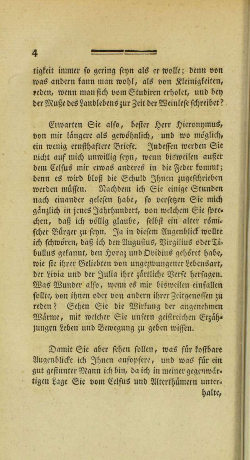 tigfeit immer fo gering fepn altf er Woße; benn bon wa$ anbern fann man wohl, ald bon Slleinigfeiten, reben, tuen« manftef) bom©fubiren erbotet, imb bei) ber 9D?uße be£ Sanblebenö $ur ^cit ber SScinlefe fdjreibet ? €rwarten (Sie atfo, beßer jjerr £ieronpmu£, bon mir längere al£ gewo'ßnlid), nnb wo mdgüdjr ein wenig ernßßaftere Briefe. 3nbcffen werben (Sic nid)t auf mid) unwillig fepn, wenn bisweilen außer bem @e!fu£ mir etwas anberetf in bie^eber fommt; benn cß wirb bloß bie ©d)ulb 3hucn jugefchrieben werben muffen. 3'Jad)bem ich ©ie einige ©tunben nad) einanber gelefctt f)abe, fo belferen ©ie mid) gdnjlid) in jcne^ahrbuuberf, bon wcld)cm ©ie fpre* d)en, baß id) bbßig glaube, felbß ein alter rormt* fd)er Bürger zu fepn. ^a *n biefem Slugenblicf wollte id) fd)Woren, baß id) ben2lugußu3, Söirgiliuä oberXi* bußuä gefannt, ben dporaj unb£)bibiu$ gehöret habe, Wie ße ihrer ©dichten bon ungezwungener Sebcn^art, ber Sibia unb ber ^ulia ißre jartlid^e SSerfe ßerfagen. 5ßa£ SSunber alfo, wenn cß mir bisweilen einfallen feßfe, bon ihnen ober bon anbertt ihrer ^eitgenoßen ju reben ? ©eben ©ie bie SÖtrfung ber angenehmen 5ßarme, mit wcldter ©ie unfern geißreichen (^Zah- lungen Sehen unb Bewegung zu geben wißen. £)amit ©ie aber fcfjcn foßen, wa6 für foßbare QJugenblicfe ich 3huen aufopfere, unb weiß für ein gut geßunfer^ann ich bin, baid) in meiner gegenwär- tigen Sage ©ie bom @elfu$ unb SUtcrthumern unter* halte,