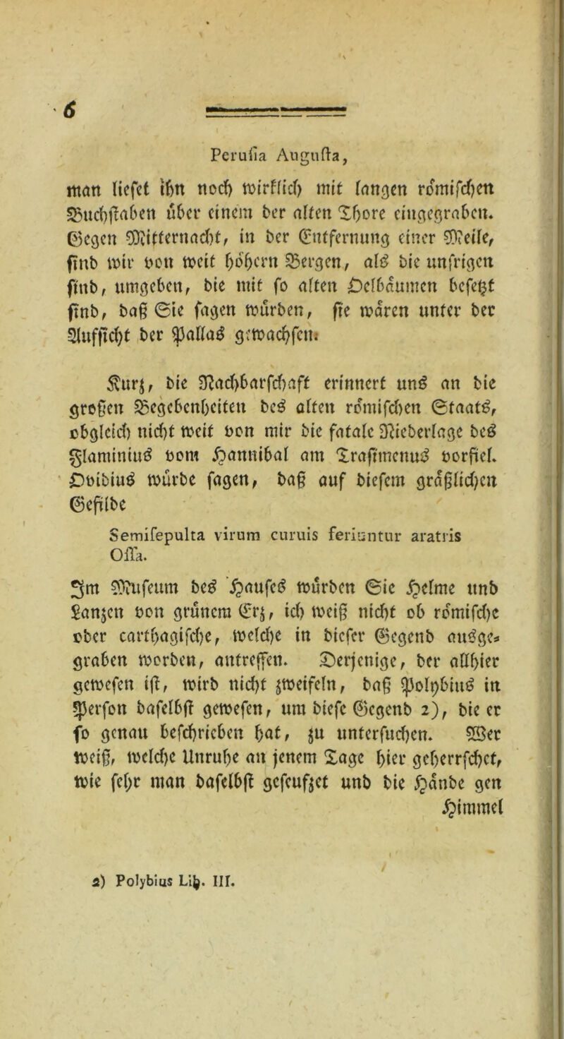 i Perufia Augufta, man liefet t6n tiod) toirflicf> mit fangen romifd)en 35ud)ßaben über einem ber ölten ‘Ißore cingegrabcn. ©egen $iitfernncf)t, in ber Entfernung einer Steile, finb mir ben weit f)bf)cru bergen, olö bie unfrigen fmb, umgeben, bie mit fo alten £)elbaumen befetjt finb, baß 0ie fügen mürben, fte waren unter ber 2|ufftd)t ber $3alla3 gemachfcn* 5turj, bie 3?ad>barfd)aff erinnert un£ an bie großen ^Gegebenheiten bc$ alten romifdien ©taat6, cbglcid) nid)t weit bon mir bie fatale 3Ueberlage beö glaminiuö bom £>anttibal am Iraftmenuä borfiel. £)bibiu$ mürbe fagen, baß auf biefern graßlid?cu ©efilbe Semifepulta virum curuis feriuntur aratris Olla. 3m Sttufeum beg £aufc£ mürben ©ie feinte ttnb Sanjett bon grünem Er$, id> weiß nid)t ob romifdje über cartf>agifd?e, meld)e in biefer ©egenb au<?gcs graben werben, antreffen. derjenige, ber allbier gemefen iß, wirb nid>f jmeifefn, baß ^)olt)biu3 in Werfen bafelbß gemefen, um biefc ©egenb 2), bie er fo genau befchricben byat, $u unferfud)en. SSer weiß, meld)C Unruhe au jenem Sage hier geberrfeßet, Wie feßr man bafelbß gefeufjet unb bie #anbe gen Fimmel i) Polybius Li]}. III. /