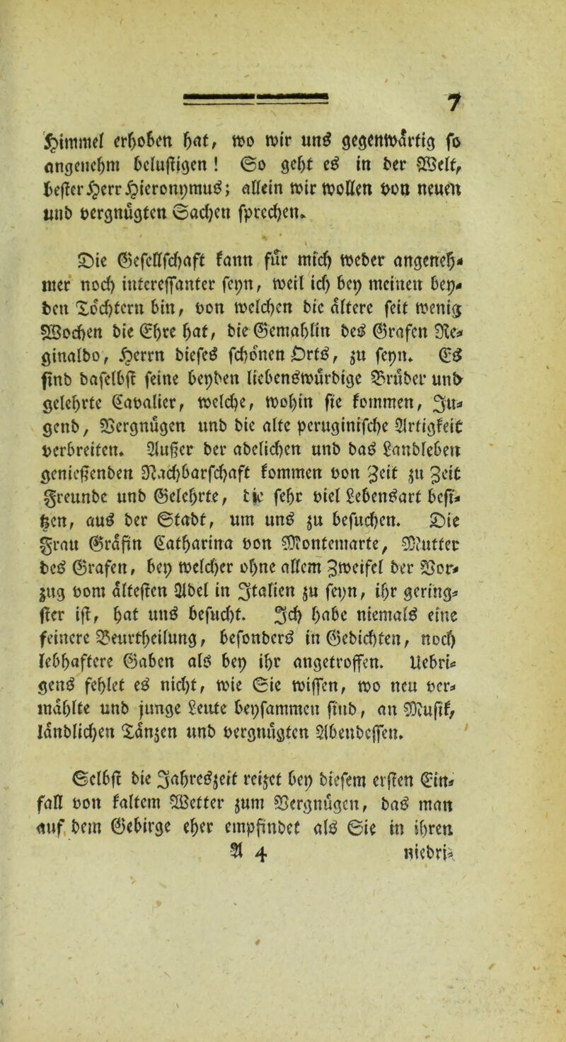 55>itrmtel erhoben tt>o wir un£ gegenwärtig fo angenehm bclujtigen ! <5o geht eg in ber SKclt, Hefter$err£ieronpmu$; «tfein wir wollen von neuen unb vergnügten ©adjett fprcdjetu Sie ©efeUfdjaff lann für miefj Weber angeneh- mer nod) interejfanfer fepn, weil id) bep meinen bep* ben Xdd)tern bin, von welchen bic altere feit wenig SBocben bie ©Ijre bat, bie ©emafjlin betf ©rafeit 9te* ginalbo, Äerrn biefed febonen Ortß, fepn. ©£ finb bafelbft feine bepben lieben^wurbige trüber unt> gelehrte ©avalicr, welche, Wohin fte fommett, genb, Vergnügen unb bie alte peruginifebe 2lrtigfeit verbreiten* 3luf?er ber abclid)en unb baö ganblebett geniefienben 3?ad)barfd)aft tommen von $eit jtt Jeit greunbe unb ©elcfjrfe, tfc febr viel Sebentfart beft* feen, aud ber ©tabf, um un£ $u befueben. £)ie fjrau ©rafm Katharina non ontemarte, 2D?utfet be£ ©rafen, bep weld)er ohne allem Zweifel ber SSor- jng vom dlteften Dlbel in Italien ju fepn, ihr gering* ffer ift, bat um$ befnd)f. hübe niemals eine feinere S?emtheilung, befonberö in ©ebidjten, nod) lebhaftere ©aben altf bep ihr angetroffen. Uebri* gern? fehlet e£ nid)t, wie ©ie wiffen, wo neu ver* mahlte unb junge geute bepfnmmcn fttib, an SDvufd, Jdnblid)en Xdn$en unb vergnügten $lbenbcffen. Sclbft bie ^nljre^cif retjet bep biefem elften ©in* faß von faltcm SBetter jum SSergnugcn, baö man auf bem ©ebirge eher empfmbcC «1$ 6ie in ihren 51 4 niebrfc