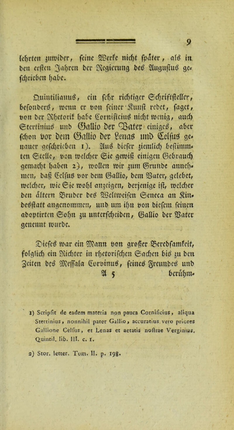 (ehrten jitwiber, feine Werfe nid)t fpafer, al3 iit ben erfreu fahren bei* Sföcgimmg be£ Qlugtifttttf ge* fd)ricbeu habe. ÜuintilianuS, ein fcf>r richtiger ©djriffßeller, befonberö, wenn er ton feiner5htnft rebet, faget, bon bet- Oifjrtorif f>a6e (üorniftciug nidjt wenig, and) ©tertiniuä ttnb ®allio bet* Qpüfei'einiget, aber fdjon Dor bem ®allto bei £ena$ unb <£e(fu3 ge* naucr gefdjrieben i). 5lu3 biefer ßemlid) befiimm* ten (Stelle, bon weld)er (Sie gewiß einigen ®cbraud) gemadjt haben 2), wollen wir junt ©runbe annelj* men, baß (Jclfuö bor bern ©allio, bent 23atcr, gele6et, weld)er, wie ©ie wol)l anjeigen, berjenige iß, weld)er ben altern S3rnbcr bc$ Weltweiten ©eneca an $in* bcäßatt angenommen, unb um ifjn bon biefent feinen aboptirten ©oljn $u unferfd)cibcn, ©allio ber SSater genennt würbe. Sbiefeö war ein $?ann bon großer 23erebfatnfeif, fotglid) ein 5)vid)tcr in rf>etorifcf>en ©adjett btö $u ben Seiten b?$ Sfteffala Gorbinutf, feinet greunbeä unb 51 5 6crul)m* 1) Scripfit de eadem materla non pauca Cornificius, aliqua Stertinius, nonnihil pater Gallio , accuratius. vero priores Gallione Celfus, et Lenas et aetatis noflrae Vergimus, Quintil. lib. III. c. I. 2) Stör, letter. Toin. II. p. 19g.