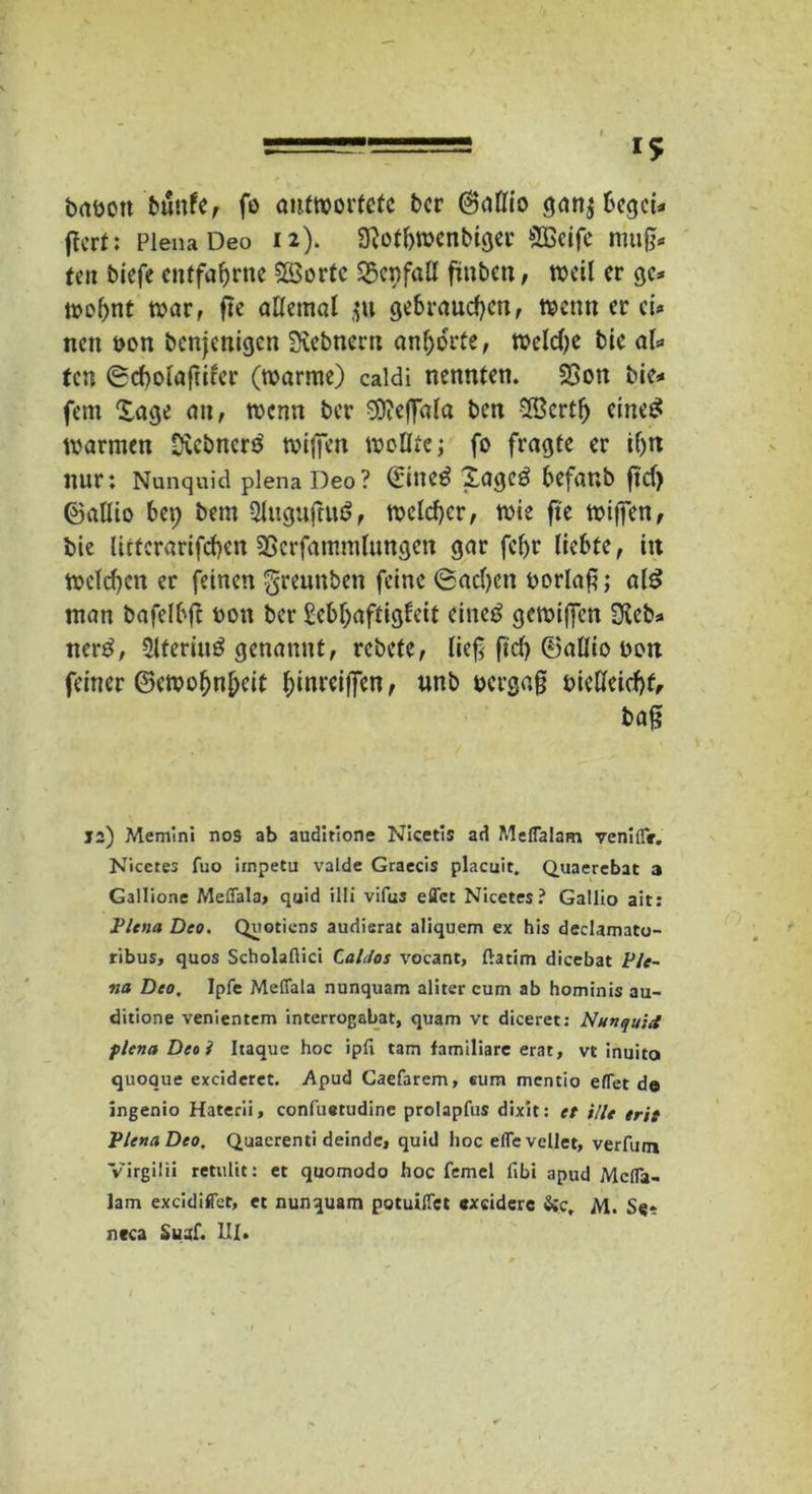 brtüott bunfe, fo antwortete ber ©aflio gan$ begci* flert: Plena Deo 12). Sftotbwenbiger SBcife muß- ten biefe entfahrne Slöorte Wenfall fmben, weil er ge* wohnt ti?ar, fte allemal ju gebrauchen, wenn er ei* nett öon benjenigen Siebneru anhorte, n?cld)c bie aU fen 0d)olaftifer (warme) caldi nennten. 23on bie* fern Sage an, wenn ber Sfteffala ben 28crtf) eines warmen Ütcbncrs' wiffen wellte; fo fragte er if)n nur: Nunquid plena Deo? €in«$ Xage3 befanb ftd> ©allio U\) bem 2luguftu6, weldjcr, wie fte wiffen, bie litfcrarifchett SSerfammlungen gar fcljr liebte, in welchen er feinen greunben feine (Sachen borlaf; al$ man bafelbft toon ber ßebfjaftigfeit eineö gewijfen OJeb* ner£, Slteriug genannt, rebete, lief ficf> ©allio bon feiner ©ewofmhcit f;inreiffen, unb txrgaf tnelleichf, ba§ ja) Memini nos ab auditione Nicetis ad Meffalam venlflV. Nicctes fuo irnpetu vaide Graecis placuit. Quaercbat a Gallione Meffala, quid illi vifus eflfct Nicetes? Gallio ait: Plena Deo. Quotiens audisrat aliquem ex his declamato- ribus, quos Scholaftici Caldos vocant, ftatim dicebat Ple- na Deo, Ipfe Meffala nunquam aliter cum ab hominis au- ditione venientem interrogabat, quam vc diceret: Nunquid plena Deel Itaque hoc ipfi tarn familiäre erat, vt inuito quoque excidcret. Apud Caefarem, eum mentio effet de ingenio Haterii, confuetudine prolapfus dixit: et ille erit Plena Deo. Quacrenti deinde, quid hoc effevellet, verfilm Virgilii retulit: et quomodo hoc femel fibi apud Mcffa- lam excidiffet, et nunquam potuiffet exciderc Sic, M. Se* neca Suaf. III.