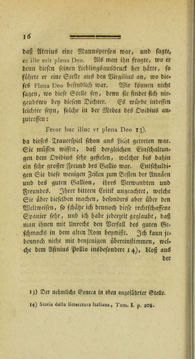 baß 21feriu£ eine SÜiannöpcrfott war, unb fagfe, et ille erit plena Deo. 211$ inan 11)11 fragte, wo er benn biefen feinen £icbling$au$brucf her l)atfe, fo führte er eine Stelle au$ ben 23irgiliu$ an, wo bie* fe$ Plena Deo beffnblid) War. 2Bir founen nid)t fagett, wo biefe Stoffe fep, benn ftc fünbet ftd) nir* genböwo bei; biefem SDidjter. S$ würbe inbeffen leid)fer fepit, foldje in ber 03?ebca bc$ Ooibiuö an* gutreffen: Feror huc illuc vt plena Deo 13). ba biefe$ £rauerfpiel fd)ott ait$ £id)t getreten war. Sie muffen wiffen, baß bergleidjeit 0nfcl)altun* gen bent £)oibiu$ feljr gefielen, mcldjer bi$ baf>itt ein feljr großer greunb bc$ Saldo war. 0ttfd)ulbi* gen Sie biefe wenigen Jeden jum Qyeftett ber 2lnnactt unb be$ guten Saffion, if>rc^ 23erwanbten unb $mmbc$. 3(jrer bitfern S'ritif uitgead)tef, wcldje Sie über biefelbcn madjett, befoitbcr$ aber über ben 5©elfweifen, fo fd)a$e idj bennod) biefe rcd)ffd)affene Spanier fef)r, unb id) l)abc jebergeit geglaubt, baß matt if)nen mit tlnrcdit ben Verfall be$ guten Sc* fd)inad$ in bem alten 9\om bepmißf. faitn je* bennod) uicl)t mit benjenigett übereinßimmen, wel* d;e betn 21ftniuö ^JeUio inobefonbere 14), bloß au$ ber 13) ©er itetjinlidje Scticca in oben aitgefuljrtcr Stelle. 14) Storia della littcratuva Italiana, Tom. I. p. 208.