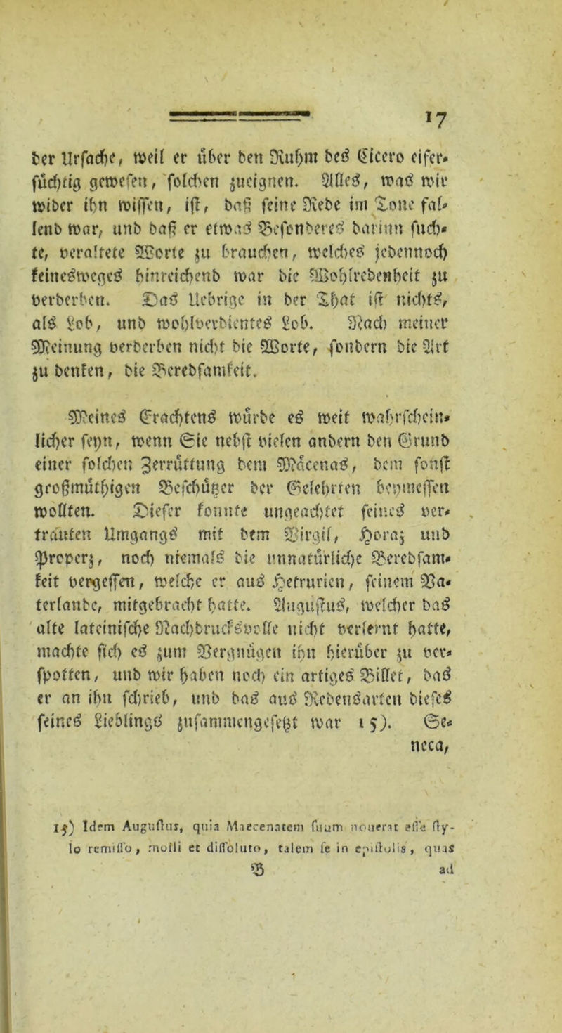 ber ilrfadf)?, weil er über beti Lufjnt beS Cicero eifer» füd)dg geroefett, folgen jueegnen. SllleS, waS mir tvtbcr ihn wiffen, iß/ bat? feine Lebe im Xone fal» lenb «>ar, unb baß er etwas Q5efenbereS barinn fueb* te, Deraltete Sporte nt brauchen, welches jebennoefy feineStDcgeS hinrcicfwnb war bic SBoljlrebenbcit ju Derberben. £)aS fiebrige in ber '&l)at if? nid)fS, alS Seb, unb wohlberbienteS £ob. Ladt meiner Meinung Derberben nid)t bic SKorte, foitbcrn bieSlrt ju benfen, bie 5bcrebfamfcit. deines Trachtens würbe eß weit waf>rfd)ctn* lidjer feptt, trenn 0ie nebjl Dtefen anbern ben ©runb einer folcbcn Zerrüttung bem $0?acenaS, bem fonjf großmütf)igen 25efcbüßer bei* (Belehrten betjmeffert trollten. 2>iefcr fomtfe ungead)tet feinet rer* trauten Umgangs mit bem SBirgil, #ora$ unb proper}, nod) niemals bie unnatürliche QHutbfam« feit Dergeffeu, welche er auS jQetruricn, feinem 23a« terlanbe, mitgebraebt batte. SluguffuS, rocid>er baß alte lateinifd)e Lad)brucfSDc£fe iitcftf D-erlemf batte, maebte ftd) eS jum Vergnügen ihn hierüber $u dcv* fpotten, unb wir haben nod) ein artiges' kiffet, baS er an ihn fdjrieb, unb baS auS Lebensarten biefeS feines SieblingS jufanmtengefefct war 15). 6e« ncca, Idem Augr.Otu, quia Miecenatem fuum neuem efie f)y- lo remifl’o, rnofli et difföluto, talem fe in epiftolis , quaS 25 ad