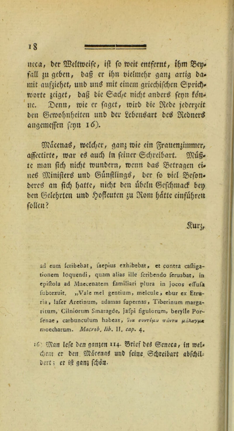 tteca, ber Seitmcife, iff fo meit entfernt, iljm QSep- fatl $u geben, ba§ er ifm t>tefme^r gan^ artig ba* mit nufjicbet, unb und mit einem grieebifeben ©prid)- tvorte jeiget, baß bie ©ad/e nidjf anberg fepn fdn- ne. £)enn, mie er fagef, mirb bie Siebe jeberjett ben ©ewobnbeifen unb bei* Seben^art bc£ SiebnerS angcmcjfen fepn id). Sttacenatf, roetd/er, gan$ mie ein grauenjimmer, affectirte, mar e3 audj in feiner ©tf/reibarf. Saug- te man fid) nid)t ttmnbern, roenn ba£ getragen ei- ueö Sftinifierg unb ©ünfHing^, ber fo nid 2$efon- beretf an fid) batte, nid)t ben ubcht ©cfdjmarf bei) ben ©elebrien unb ftoficuten ju Svom butte ernfu^re« fotteit? ad tum (cribebat, faepius exhibebat, et contra caftiga- tionem loquendi, quam alias ille feribendo feruabat, in epiflola ad Maecenatem familiari plura in jocos cfFufa fubtexuit. „Vale mel gentium, melcule, ebur ex Etru- ria, lafer Aretinum, adamas fupernas, Tiberinum marga- ricum, Cilniorum Smaragde, jafpi figulorum, berylle Par- fenac , carbunculum habeas, <iv* a-uvripu ttcZvtu \il\aypM. nioecharum. Macrob, lib. II, cap. 4. iC' r&an lefe ben pnjen 114. ©rief bes ©cneca, tn roel* cbem er ben SJtöcenn* unb feine, ©c&reibart «bfcbiU bert; er ifl gan» fcöo». »