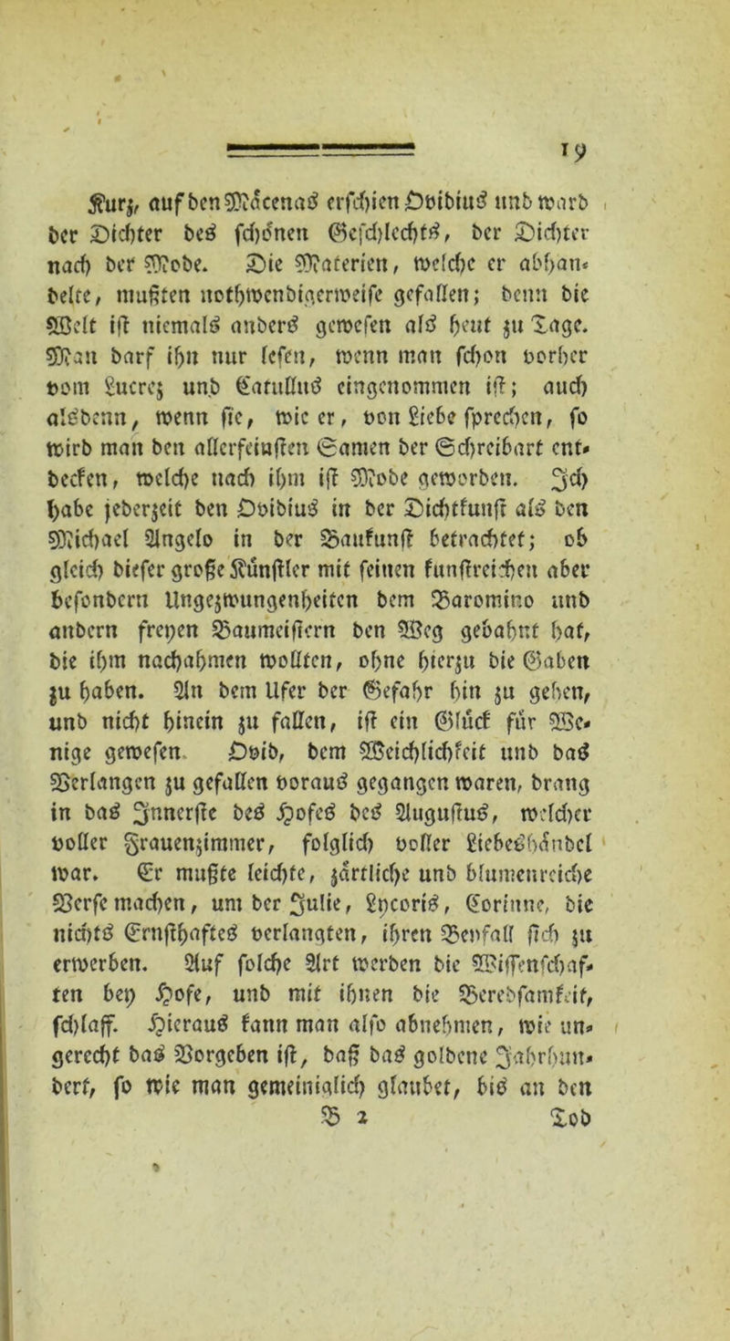 0 ======= '9 5?ur$, aufbenEKacenatf erfdßen OtubtuS tmbwarb ber Siebter beö fdjcncit ©cfddcchfä, ber Sichter nach ber ?ftobe. Sie Materien, weldw er abf>an* beite, mußten nothwenbigerweife gefallen; benn bie 5Bdt iß niemals anbertf gemefen ald heut $u Sage, sjftatt barf i!ju nur lefen, wenn man fdjon vorher vom Sucres unb (Eatußitö eingenommen iß; aud) alöbenn, wenn ft'e, wie er, non Siebe fprcdKn, fo Wirb man ben aßerfäußen Samen ber ©d)rcibart ent* beefen, welche ttad) il)m iß $iobe geworben. ^d> habe jebcr$eit ben DvibiusS in ber Sidßfunß afö ben SKichael SÜngcIo in ber ÜSaufunß betrachtet; ob glcid) biefer große ftünßlcr mit feinen funßreirheu aber befonbern Ungezwungenheiten bem 23aromino unb anbern freien SSaumeißcrn ben 3£cg gebahnt bat, bie ihm nad)abmen woßten, ohne bterju bie ©aben ju haben. 21n bem Ufer ber ©efafyr bin ju geben, unb nicht hinein $u faßen, iß ein ©Iitrf für 5Be* nige gewefen £)vib, bem 5Beid)Iichfcit unb bat* ^erlangen ju gefaßen vorautf gegangen waren, brang in baö ^nnerße beö £ofe£ bc£ Slugußut?, wdd>cr voßer grauen$immer, folglid) voßer Sicbe£b<hbcl war. (Er mußte Icidßc, jartlicf>e unb blumenreiche 33crfc machen, umbcr^uUe, Sncori£, Fortune, bie iiicbtö ©rnßhafteö verlangten, ihren 35enfaß ßd) ju erwerben. 2iuf folche 9Irt werben bie SBiffenfdjaf* ten bet) £ofe, unb mit ihnen bie 55erebfamfeit, fdjlaff. £>terau$ bann man alfo abnehmen, wie un- gerecht ba$ SSorgeben iß, baß ba£ golbene ^ahrhim- berf, fo wie man gemeinig(id) glaubet, biö' an ben 55 1 Xob *