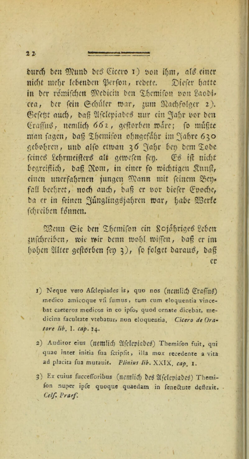 bttrdj ben $?unb bcd Cicero i) tvoit ihm, af£ einer nicf)t mehr febenbcti «perfon, rebefe. £)iefer batte in ber rdmifdjcn 9)?cbicin ben £fjcmifon non gaobi* cea, ber fein Ocfyüfer tt>ar, jurn 92a d) folg er 2). ©efe(}t auch, baß 5lfclcpiabcö nur ein 3fat>r nor ben (fraßutf, itcmlicb 661, geffor6en tnore; fo müßte man fagen, baß Xbemifon of;ngcfübr im fjafjre 650 gebobren, unb alfo ctrnatt 36 Ijabr bet) bem £obc feinet* gebrrneißerf* alt gewefen fei). (£.0 iß nid)t begreißid), baß Oiom, in einer fo trächtigen 5tnnß, einen itnerfaljrncn jungen ?ttann mit feinem S3cp# fall beehret, noch aud), baß er ror tiefer <Jpod>c, ba er in feinen ^ünglmg^jaljrcn mar, fyabi 53erU febreiben fdnnen. 53emt Sie ben ^bemifon ein Sojabriget* geben $ttfd)rcibcn, wie wir benn trobl mißen, baß er im boi;cn Sllter geftorben fet; 3), fo felget baraue*, baß 1) Ncque voro Afclepiades is, quo nos (ncilllicb Ö'öfTuö) medico amicoque vfi fumus, tum cum etoquencia vince- bat caeteros medicos in eo ipfo, quod ornate dicebat, me- dicina facultate vtebatur, non eloquentia. Cicero dt Ora- tor e üb. 1. cap. 14. 2) Auditor eius (nettllid) 2(fcMßt>C0) Tbemifon fuit, qui quae inter initia fua feripfit, illa mox recedente a vita ad placita fua mutauit. Vilnius üb. XXIX. cap, I. 3) Ex cuius fucceflbribus (tiemlidj bc$ SlfclepiabesO Themi- fon nuper ipfe quoque quaedam in feneftute deflexit. Celf. Pra/f.