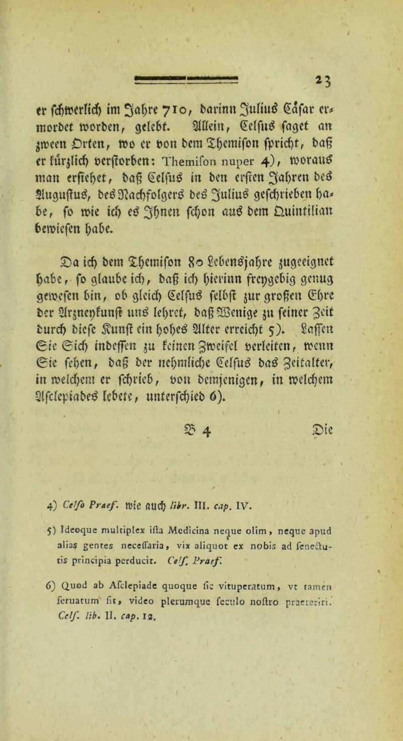 I ===== *3 er fcfttwrltd) im 3al>re 710, borttttt ^uliuö @afar er* morbet worben, gelebt. Allein, Gelfutf fagef an $ween £)rfen, wo er öon bem'Xljemifbn fprid)f, ba§ crfürjltcb oerjtorbcn: Themifon nuper 4), WoranS man ergebet, ba§ @elfu£ in ben erfeett fahren be3 5lugugu£, beö9?acbfolger£ beö 3uliu£ gefebrieben ba* be, fo wie teb e$ 3bnm «tt$ bem Üuintilian bemtefen habe. SDa td) bem Xbcmifon 80 Scbentfjabre ^geeignet habe, fo glaubeid), baß id) bierinn freigebig genug gewefen bin, ob gleid) (Eelfuä felbg jur großen ©jre ber 2Ir$nepfunfi un$ lehret, baß Wenige ju feiner Jdt bureb biefe $unß ein bobeö 2Uter erreicht 5). Saffen ®ic ®id) tnbeffen $u feinenZweifel verleiten, trenn ®ie feben, bag ber nebmlicbe (Eelfutf baß Zeitalter, in weldjem er febrieb, oon bemjenigen, in welchem 3lfclcpiabe$ lebete, unterfd}ieb 6). 1 ■, §5 4 £>ie * »• 4) Ctlfo Praef. tt'ie flud) libr. III. cap. IV. 5) Ideoque multiplex ifta Mcdicina ne<jue olim, neque apud alias gentes neceflaria, vix aliquot ex nobis ad fcne£tu- tis principia perducit. Cetf, Praef. 6) Quod ab Afclepiade quoque lic vituperatum, vt tarnen feruatum fit, video plerumque feculo noflro praeteriri.’ Cclf. lib. II. cap. ia.