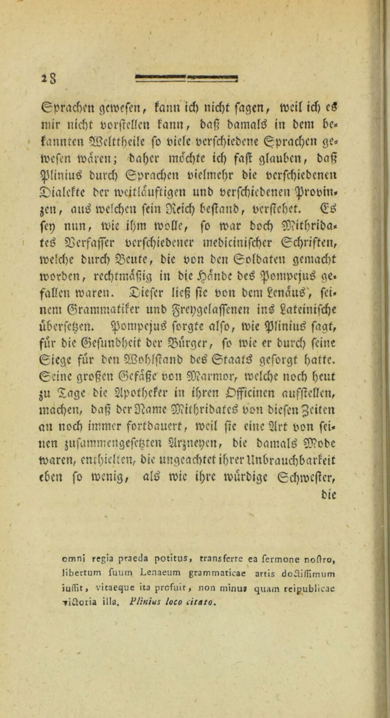 Sprachen gcwefen, bann Id) nid>t fagen, weil Id) e$ mir nicht borfMfen bann, baß bamatö in betn be* fannten SBelttbeile fo t>iefc bcrfcf)iebene Sprachen ge* Wefen waren; babcr mod)fe id) faff glauben, baß spiiniuä burd) Sprachen bielmcbr bie bcrfd)iebcnen £>ialcfte ber weitläufigen unb berfchiebenen -probm* jen, autf welchen fein Sveid) beßaub, bcrftebet. <E3 fep nun, wie iljm mode, fo mar bod) €G?itf>riba* teö SBerfafler bcrfdßebcner mebicinifd)cr Sd)riften, weldje burd) Sßeufe, bie bon ben Solbaten gemad)t worben, rechtmäßig in bie Jpänbc beö <pentpcju$ ge. fallen waren. £iefcr lieg ge non bem genau#', fei* nem ©rammatifer unb grepgelaffenen in# Sateinifdje uberfegen. ipompeju# forgte alfo, wie *piiniu# fagf, für bie 03efunbf)cit ber Burger, fo wie er burd) feine Siege für ben £ßol)lßanb be# Staat# geforgt hatte. Seine großen ®efäßc non Marmor, welche noch beut $u 'Sage bie Slpotbefer in ihren £)fftcinen aufßellcn, macben, baß bcr3?amc SOiitbribafc# bon biefen Reifen an uoeb immer fortbauerf, weil fte eine 2lrt bon fei* ucn jufammertgefegten Slrjnegen, bie barnal# 0?obe Waren, enthielten, bie ungead)tct ihrer Unbrauchbarkeit eben fo wenig, al# wie if>rc würbige Sdjwcßcr, bie cmni regia praeda potitus, transferre ea fermone nof)ro, libertum fuurn Lenaeum grammaticae artis dotUffimum iuiTit > vitaeque ita profuit, non minu* quam rcipublicae Tiwloria illa. P/inius loco citato.
