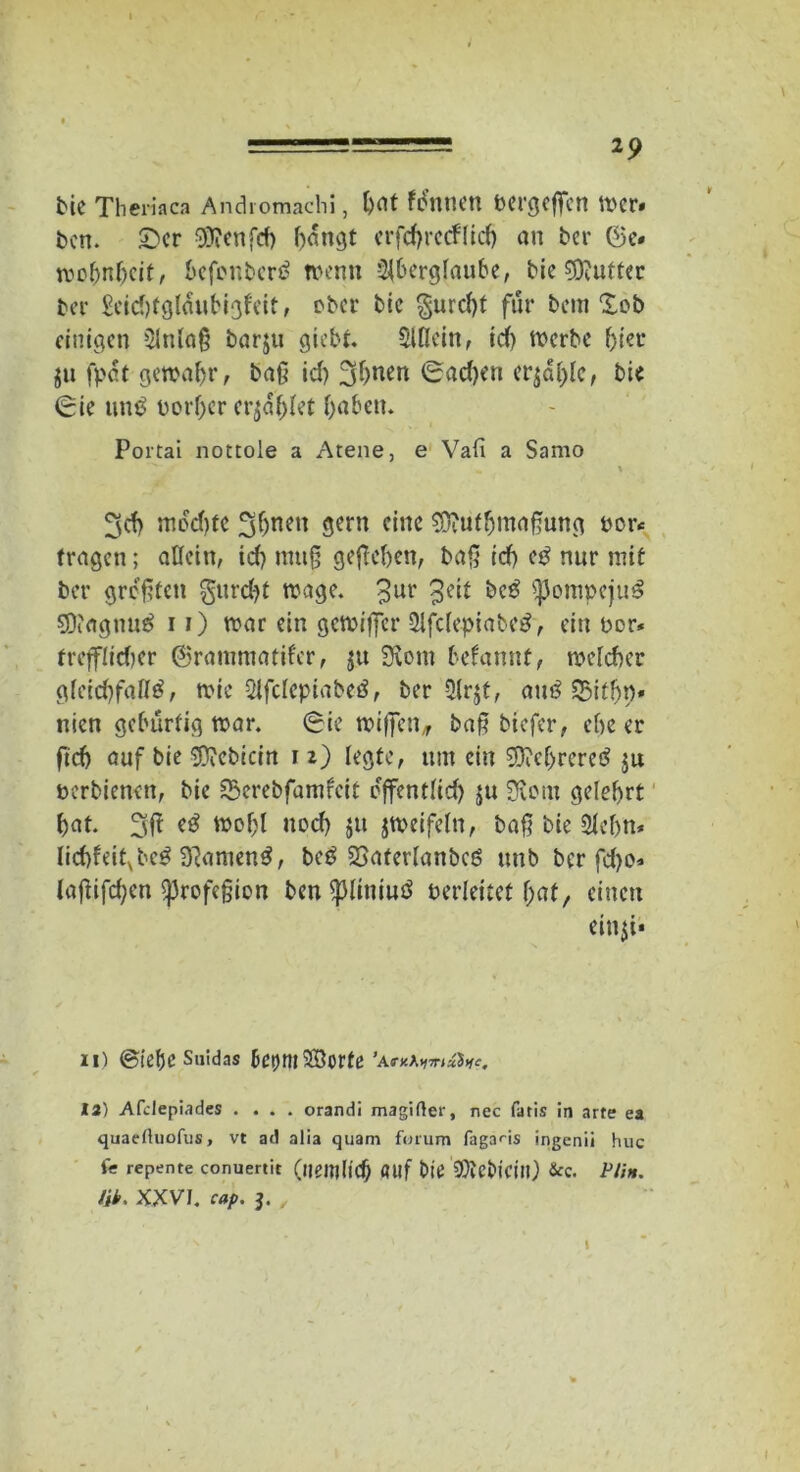 2p ine Theriaca Andromachi, bat fenuen bergeffcn wer# ben. £>er $?enfcf) bongt erfcbrccflid) au ber 6c« wofmhicif, befcnbcrS wenn Aberglaube, bie 5J?utter ber £eid)fgldubigleit, ober bie §urd)t für bcm Xob einigen Anlaß barju giebt. Allein, tdf) werbe hier $u fpat gewähr, baß id) 3btten 0ad)en crjäjjlc, bie (Sie un$ Derber erzählet haben. Portai nottole a Atene, e Vafi a Samo ^d) mochte fjbnen gern eine SDiUtbmaßung oor< tragen; allein, id) muß gegeben, baß id) eS nur mit ber größten furcht wage. 3ur 3C^ $}3ompejuS SDiagnuS 11) war ein gewijfer AfclepiabeS, ein bor* trefflidjer ©rammatiler, $u Svotn befannt, weld)er gleichfalls, wie Afcleptabeö, ber Ar$t, auS SBifhp* nien gebürtig war. (Sie wißen, baß btefer, ehe er ftch auf bie SDiCbtciri 1i) legte, um ein $M>rereS $u »erbienen, bie Serebfamfcit cjfentlid) ju 3iom gelehrt hat. 3 ft eS wol)l ned) gu zweifeln, baß bie Aefjn* lid)feitvbeS 3tamenS, beS Sjaferlanbcö unb ber fd)o» laßifd;cn (profeßien ben fpliniuö verleitet h>at, einen ein$i* 11) (Siebe Saidas bcijm^Borfe ’a 12) Afclepiades .... orandi magifter, nec fatis in arte ea quaeduofus, vt ad alia quam forum fagans ingenii huc (e repente conuertit (lieitjlicb «llf t>ie AlcbiCUl) &c. Ptin. tik. XXVI. cap. j. ,