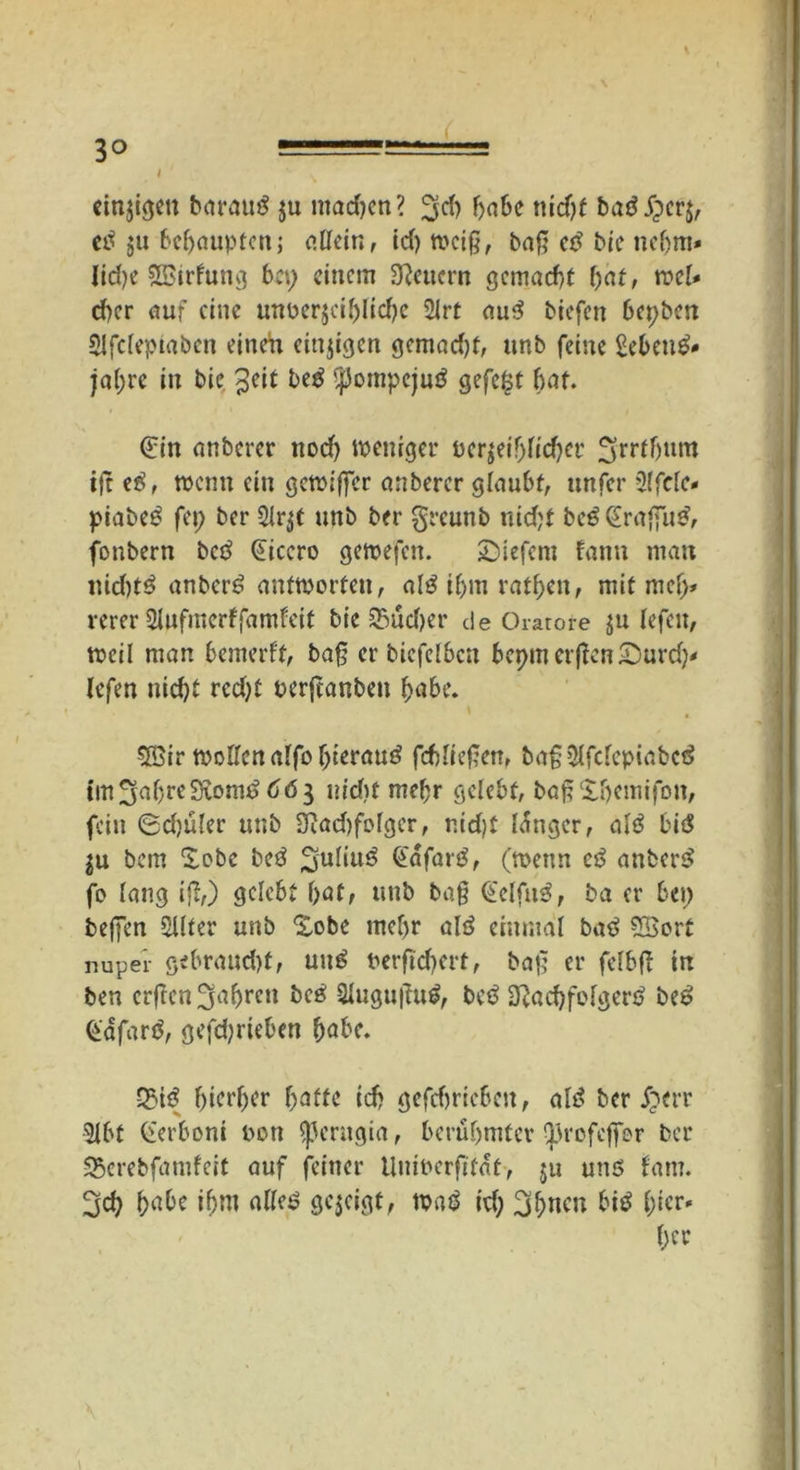 einjigeit barau^ ju mad)en? ^rf) habe nicht baö £cr$, etf ju behaupten; allein, id) meiß, baß eß bie nchm» lid)e Sßirfung bet) einem feuern gemacht hat, ml* d)cr auf eine mtüerjcihlidjc 2lrt au3 biefett Derben 2!fclepiabcn einen einzigen gemad)t, unb feine Sebent jal)re in bie 3eit be$ ^ompejutf gefegt bat. €in anberer nod) weniger ucrgeif>fccf)er 3(trtfjttm ijt e$, wenn ein gewifter anberer glaubt, unfer 2lfclc< piabeö fei) ber 2lr$t unb ber greunb nicht be$ (Sraflu^, fonbern betf Cicero gemefen. tiefem fann man nid)t3 anberö antworten, alö ihm ratzen, mit mcf> rerer Slufmcrffamfeit bie 25ud)er de Oratore $u lefett, weil man bemerft, baß er biefelbcn bcpmcrflcnSurd)* lefen nicht rcd)t nerjeanben hübe. 5öir wollen alfo hierauf fefdieftat, baß2lfclcpiabc£ tm^uhreStorni 663 nicht mehr gelebt, baßXhemifon, fein 0d)üler unb 2ftad)fofger, nid)t langer, alß bii$ $u bem Xobe be3 Suliu^ @ufar£, (wenn cß anfccr$ fo lang iß,) gelebt hat, unb ba§ @elfu3, ba er bei) helfen Sllter unb Xobe mehr alö einmal batf £Sort nuper gebraucht* unß berflchert, baß er fefbß in ben crfTcn 3ah>rcu 2lugußu£, bce> 3}ad)folgen> be£ Gdfarö, gefchrieben habe. 93i$ hierher hafte ich gefchricbcit* alt? ber £err 5lbt (lerboni nett SjJerugia, berühmter ^rofcjfer ber SBerebfamfeit auf feiner tlninerftfat, ju unö fatn. ^d) habe ihm alles? gezeigt, wa£ id; 3hncn bitf h*cr* her