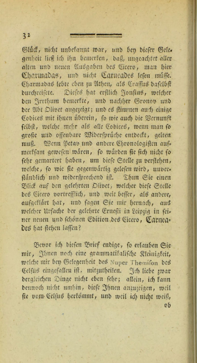 3* ©lüd, nicht unbefannt war, unb bet) bicfcr ©eie* genhcit lieg ic(> if)n bemerfen, bag, ungeadjfet aller alten ttnb neuen 9lu3gabett bc3 Cicero, man hier CljavinaDas, uttb uid?t £arneaöß$ lefeti muffe. Cbarntabatf lebte eben jtt 9ltf)eu, aiö Cragutf bafelbf? burd>retfete. £)iefe£ fyat erglid) 3onftu£, me(d)er ben fjiTtbmn bemerfte, ttnb nad)ber ©ronoö unb ber 9lbt -Diiocf augejeigt; unb eg Kimmen aud) einige Cobiteg mit ihnen uberein, fo wie aud) bie Vernunft felbg, mcldje mc.br alg alle Cobiceg, wenn man fo groge unb offenbare 28iberfprudje entbeeft, gelten nutg. 52?enn <petab uttb anbere Cbronolcgigcn auf* merffam gemefeu waren, fo mürben fte fid> nid)t fo fel>r gemartert haben, um biefe Stelle ju bergeben, wefdjc, fo wie ge gegenwärtig gelcfenmirb, uuber* ganblid) unb wiberfpred)enb ig. ^bttn Sie einen SEMicf auf ben gelehrten £>lit>et, weldjer biefe Stelle bet? Cicero oortrefffid), unb weitbeger, al^ anbere, aufgcflart bat, unb fagett Sie mir (jernad), am> welcher Urfad)e ber gelehrte Cntegi in Seipjig in fei* ner neuen unb fd)ofnett Cbifion.bcg Cicero, QEatnea* fceg l;at geben {affen? Q3eoor ich biefen ISrief enbige, fo erlauben Sie mir, 3bnen nod) eine grammatifalifdjc 5\leutigfeit, welche mir bet) Gelegenheit beg Nuper Themifon beg Celfüg eingefallen ig, ntifjutbeilen. liebe $mar bergleid)en £)inge nid)t eben febr; allein, id) fattn bemtecl) nicht umbin, biefe ^f>nett an,innigen, mell fte oom- Celfug $erfrftnntf; Mb weil id) ttid)t weig, ob t