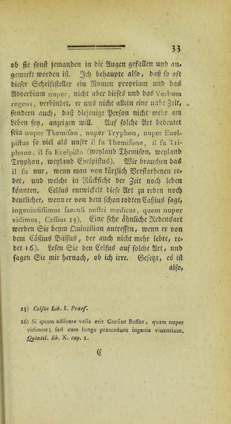 / ob fte fonfl jcnumbcn in bie Slugcn gefallen unb an* gemerft worben iff. ^d) behaupte alfo, baß fo oft biefer ©djriftfleflcr ein feinen proprium unb ba$ 21böerbium nuper, nid)t aber biefeo itnb baß Verbum regens, Perbinbet, er und nid)t allein eine nabe .3 eit, * fonberu aitd>, baß btejenige IfJcrfon nicht'mehr am geben fei;, attjeiacn will. 2luf foIct>e 2lrt bebauet fein nuper Themifon , nuper Tryphon, nuper Euel- piltus fo oiel aiö unfer ii fu Themifone, il fu Tri- phone, il fu Evelpifto (weplaub Xbemifon, weplanb 'i.rppbon, weplaub ©oelpijfttd). 28ir braudjen ba£ il fu nur, wenn man non furjlidj Verdorbenen re* bet, unb welche in SKiicfftcf>t ber £eit nod) leben fonnten. (felfuö cnttvicfelt biefe 2(rt ju reben nod) beutlid)cr, wenn er pon bem fdjon tobten (£a§iu£ fagf, ingeniofilfimus faeculi nofhi medicus, quem nuper vidimus, Calfius 15). Ginc fef;r ähnliche 3Jcbcn$art werben ©ie bepm £tuintilian anfrejfett, wenn er öott bem Qaßiitö Vaf]u3, ber attef) nicht mef)r lebte, re* bet 16). gefett ©ic ben (Eelfutf auf fo(d)c 2lrt, unb fagcti ©ie mir f;ernad), ob id) irre. ©efefct, eö ift - 15) Celfus Lib. I. Praef. 16) Si quam adiieere veiis ent Caefius BafFus, quam nuper vidimus; Ted eum longe praecedunc ingenia viuentium. Quintil. lib. X. cap. i. /* alfo, €
