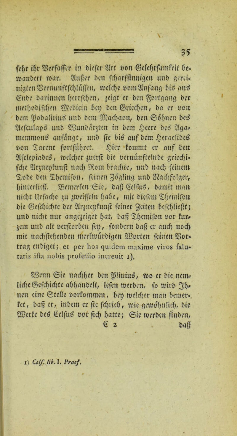 • , \ \, =^'=== 35 I fef)r if>r SSerfoffcr in tiefer 21rt ton ©elebrfamfeit be* wanbert war. 2lu£er ten fd)nrfjtnnigen mit gern* tilgten $ernunftfcblu|feit, welche oom Anfang big attg 0itc tarinnen berrfeben, jeigt er ten Fortgang tcr inetf)Dtifd)en SOieticin bei; ten ©riechen, ta er ton bem ^otaliriug unt tem 93?ad)aott, ten ©ebnen teg Slefculapö unt SBuntarjfcn in tem #cere t’eg 3iga* memmottg anfangt, unt fte big auf tem jjeracliteg non Tarent fortfubref. £icr -fonmit er auf tett 5lfcfeptabeg, meld)cr juerfe tie nernunftetnte griedji* fd)c 2lr$nepfunft nad) üvent bradjfe, unt nadj feinem £obe ten Xf)emifonf feinen ^tfgling unt D?ad)fofger, binterlicfl. SSenterfen ©ie, ta§ beifüg, tamit man nicht llrfadie ju jWeifftfn habe, mit tiefem Xbemifon tie ©efebiebfe tcr 2lr$nct;funft feiner Reifen 6erd)üt^f; unt nidit nur angejeiget f;at, ba§ Xbemifon nor für* $em unt alt eerfcorbeu fei;, fontern baß er auch nod> mit naebttebenbett rfterfwürbigen Werten feinen 23or* trag entiget; et per hos quidem maxime viros falu« taris ifta nobis profeliio increuit i). SBentt ©ie nadiber tat spiiniug, wo er tie nent* liebe @efd)id)te abbantelf, fefat werten, fo Wirt 3b* neu eine ©fette norfommen, bep welcher man bemer* fet, baßer, intern er fte febrieb, wie gewöhnlich, tie SBerfe teg Gelfug nor ftd) batte; ©ic werten füllten, G 2 ta§