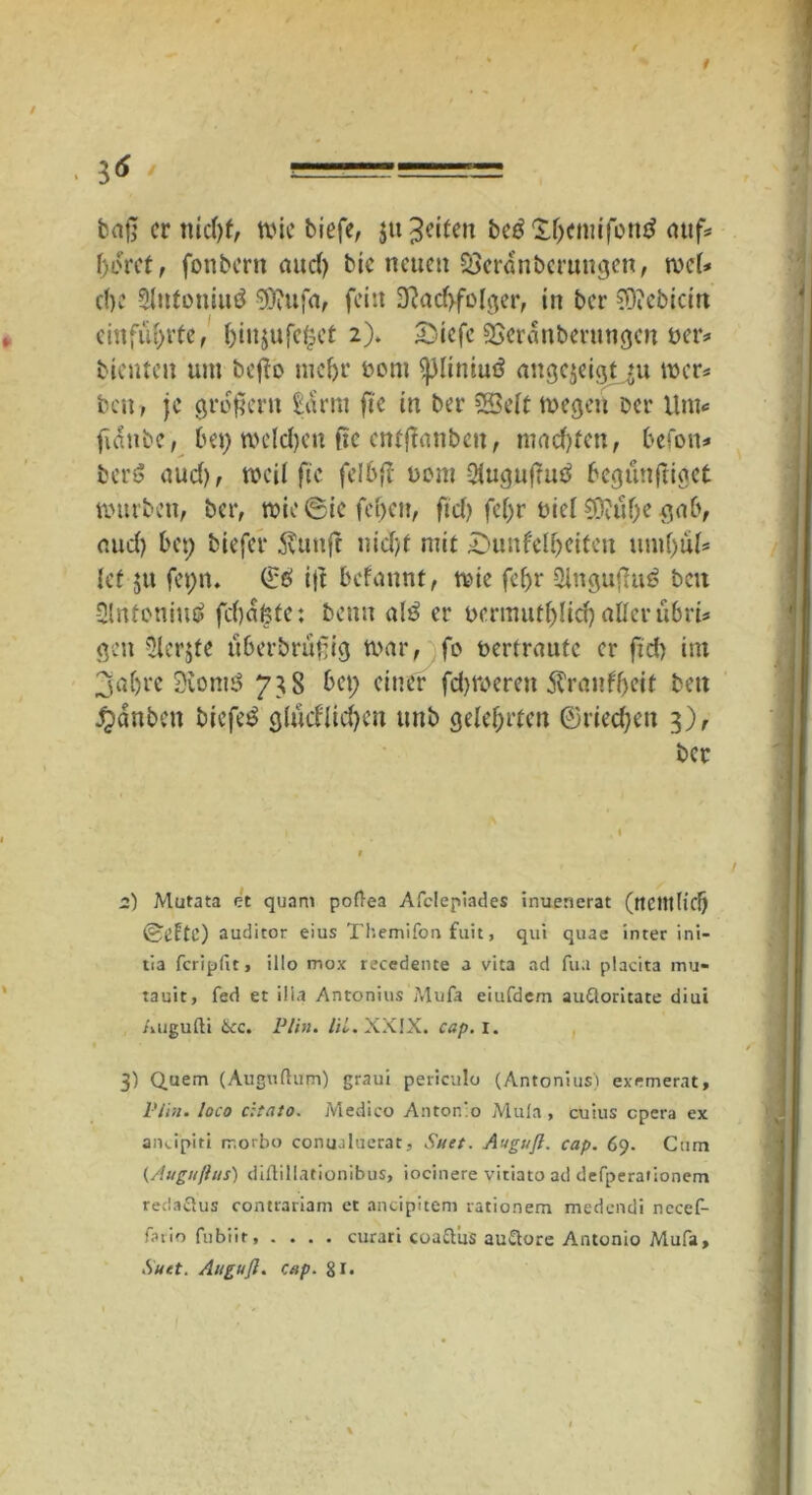 3<5 / == baß er nidjf, wie tiefe, $it feiten be£ £f)cmifon£ auf« (>oret, fonbertt aud) bic neuen Söerdnberungen, wel* d)C 5lntoniu£ 9)iu;~a, fein 3?ad>folger, in ber SOiebicm ein flirrte, l)iit$ufe£et 2). 5}iefe SBeranberungeit Der* bienten um befo mefjr rom <j3liniui3 angejeigt ju wer* ben, je großem £arm fi'e in ber SSSeft wegen Der Um* fiditbe, bei) welchen fte entjlanbeu, machten, befon* bery aud), weil fie felbjt üont Slugußutf begünftiget würben, ber, wie @ie fet>cn, ftd) fel)r Diel S0?uf)e gab, r.ud) bet; biefer Jvunfr uid)t mit ^Dunkelheiten untf)uls lef ju fet)n. ©e> ijt bekannt, wie fef>r Slngujhiä ben Slntoniutf fd)d$te: benu altf er t>ermutl)lid) aller übrü gen 5lcr$te überbrüfig war, fo Der traute er ftd) im jaljre 2Üom$ 738 bei; einer fd)Wereit Krankheit ben ganten biefet? glücklichen unb gelehrten ©riechen 3), ber 2) Mutata et quam poftea Afclepiades inueaerat (ttClttlidj ©CftC) auditor eius Themifon fuit, qui quae inter ini- tia feripfit, illo mox recedente a vita ad fua placita mu- tauit, fed et ilia Antonius Mufa eiufdem auttoricate diui Augufti Hcc. Plin. Ul. XXIX. cap. I. 3) Quem (Auguftum) graui periculo (Antonius) exemerat, Pli», loco citato. Medico Antonio Mula, cuius epera ex andpiti rr.orbo conualuerat, Suet. Auguft. cap. 69. Cum {Augußus) dißillationibus, iocinere vitiato ad defperationem redaftus contrariam et ancipifem rationem medendi necef- fatio fubiir, .... curati coaftiis auSore Antonio Mufa, Suet. Anguß. Cap. 81.