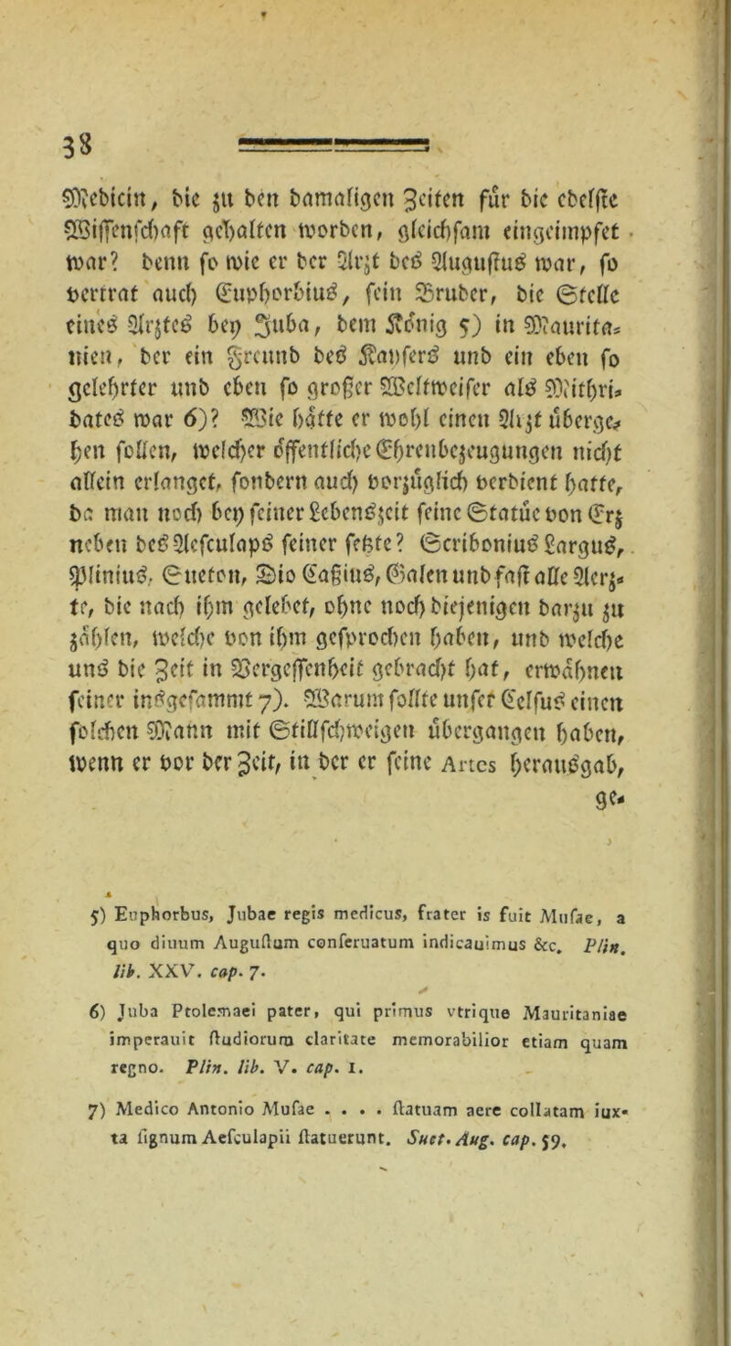 33 ===== Siebtem, bie gtt ben bamafigen Reifen für bic cbefftc 5öiffenfd)aft gehalten worben, gteiebfam eingeimpfet war? beim fo wie er ber Strgf bct> 21uguflug war, fo pertrat auch (£upborbiu3, fein SSruber, bic ©fette eiltet 3tr$fc$ bei; 3u&a > bem ftonig 5) in SKaurif«* ttien, ber ein greunb beö $apfer£ unb ein eben fo gelehrter unb eben fo großer SQMfweifer attf 9}i'tfbri- bateö war 6)? SBie baffe er wobt einen 21tgf üherge? ben fotten, welcher öffentliche (H)reube$cugungen niebt attein erlanget, fonbent aud) oorjuglicb berbienf baffe, ba man ned) bep feiner £eben£$cit feine ©fatuc Pon (£r$ neben beö2tcfcutap6 feiner fcfcfe? ©eriboniutf Sargug, spiinitttf, ©tiefen, S)io <£a§iu$, ©alen unb faß alle 2lcr$- tr, bic nach if)tn gelebef, ohne noch biejenigen ba 131t gn gab^«/ welche twn ibm gefprochcn haben, unb welche un6 bic 3cif in SSergeffenbeif gebradjf f;af, erwähnen feiner intfgefammt 7). SSarurn fottfe unfer Gelfu«? einen folchcn Sftann mit ©fittfdjwcigen ubergangen haben, Wenn er oor bereit, in ber er feine Al tes bcrmvtfgab, ge- 5) Euphorbus, Jubae regis medicus, frater is fuit Mufae, a quo diuum Auguftum conferuatum indicauimus &c. Plin. lib. XXV. cap■ 7. * 6) Jnba Ptolemaei pater, qui primus vtrique Mauritaniae imperauit ftudioruro claritate memorabilior etiam quam regno. Plin. lib. V. cap. i. 7) Medico Antonio Mufae .... ftatuam aere collatam iux* ta lignum Aefculapii flatuerunt. Suct.Aug. cap. 59,