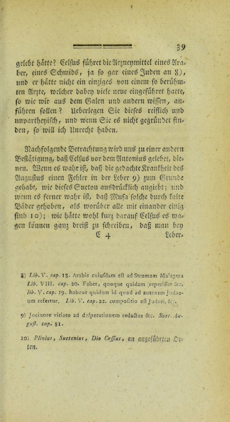 gdcSt haffe? CfcffutS führet bic2lr$nepnnffcl eiucö Sfrcj® ber, eitic£ Sdnnibö, ja fo gar cittetffyuben an 8), unb er fjaftc nid)f ein einjigetf non einem fo 6erü(jm* feit Dlr^te, weldjer babep oidc neue cingefübref baffe, fo roie mir au£ bent (Baien unb anbern mißen, an* fuf;ren follen ? Uebcrlegen Sie biefetf reiflich unb tmparfhcpifcf), unb trenn Sic zß nid)f gegrunbef fnt* bett, fo'witt id) Unreif haben. Siachfolgcnbc 55efrad)futtg tvirb untf $tt einer anbern 53e|tafigung, baß @elfu£ oor bcmSlnfoniuö gelcbcf, bte* neu. SSenn cö tuafyr ift, baß bie gebad)fe5tranfheir be£ Qlugujtuö einen gehler in ber Seher 9) jum Srunbc gehabt, mic biefeö Sitefon au^bräeffid) augiehf; unb trenn eß ferner mal)r iß, baß CO? Ufa folchc bureb falte 53aber gehoben, al3 worüber alle mit einauber einig finb 10); mic hafte trohl furj barauf (Eelfut? eö ma* gen fonnett gau$ breift ju fdjreiben, baß mau bep Ci 4 Seher» $) Lib.V. cap. 1$. Arabis cuiufdam cd ad Strumam Ma’agma IJb. VIII. cap. 20. Faber, quoq’.ie quidam 'reperiffet ikc. Itb. V. cap. 19. habest quidam id qvrod ad autorem Judae- um refeitur. Mb. V. cap. 22. compofitio eft Judaei, •)) Jocinore vitiato ad d :fperationem redaflu» &c. Suct. An- guß. cap. 81. 10) Plinkts, Suctonktc, Dio CoJJtus, fljf flUßfifßf>rf CJI ,C 1‘- fett.