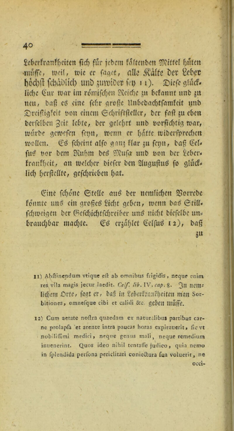 4° Seberfranffuiten ft cf) für jcbcnt foltenben Mittel fluten •muffe, meil, mie er faget, alle ^älfe bet* £cbet bod)ll fctxibh'cl) unb jimuDer fei) 11). £)iefe glücf* liebe (Stur mar im romifd)en 9icid)c $tt befannt unb jtt neu, baß cs? eine febr große 11nbebad)tfamfeit unb £reißig*cit ton einem ©ebriftfMer, ber fafr $u eben berfelbeti ^cif lebte, ber gelehrt unb oorßd)tig mar, mürbe gemefen fepn, memt er batte miberfpredicn mollen. (Es? febeint alfe gan$ flar $u fepit, baß (icf* fus* uor bem Siubm bc3 0)iufa unb uon ber £cbcr* fraufbeit, an melcber biefer ben $lugußtt$ fo glud* lieb bevßettte, gcfdjriebcu l)at (Eine fd)one ©teile atu? ber netulicben $£orrcbc formte um? ein großer? £idu geben, menn bas? ©tili* febmeigen ber @aefd)id)ffd)reiber uns? ui du biefelbe uns braud;bar mad)te. (Es? cr$af)lct @elfu£ 12), baß 5« 11) Abftinendum vtique eft ab omnibus fiigidis, neque enim res vlla magis jecur lacdit. Celf. !ib. IV'. cap. 8. JjjH tieitt' liebem Orte, fegt er, ba§ in £cberf;'n:i?f>eitcti matt Sor- bitiones, cmnefque cibi ct calidi 8cc. gellen Muffe. 12) Cum aetate noflra quaedam ex naturalibus parcibus car- ne prolapfa et arente intra paucas horas expirauerit, Sie vt nobilifTimi mediri, nrqne genns malt, neque remedium inuenerint. Quos ideo nihil tentafle judico, quia nemo in fplendida perfona periclitari conicftura fua voluerit, ne occi-