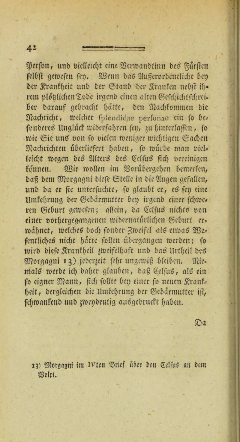 4* Sperfott, unb Dietteicbt eine £>crmanbtimt bc£ hülfen felbfl gemefen fei). SBenn ba# 5lu§erorbcnt(id>c bet) ber ^rantyeit tmb ber öfanb ber Traufen nebfr i')* rent plofcUcfyettXobc irgenb einen alten Gefd)id)tfd)rci* Ber barauf gebracht fyattc, ben Dcad>fommcn bic 3?ad)t’id)ü, tt>eld)Cr fplendidae perfonae ein fo be* feubere# llnglticf miberfabren fei), ju binterlajfen, fo wie 6ic un# non fo Duden weniger wichtigen (Sachen 3?ad)ridjteu überliefert f)nben, fo mürbe ntan Diel* Icid'/t wegen bc# SUfer# bc# (Selfu# fid> bereinigen focttnen. S33ir wollen im iSerubcrgcbcn bemerfen, bafj bent Morgagni tiefe ©teile in bic klugen gefaben, unb ba er ftc unferfudjte, fo glaubt er, c# fei) eine Umfeljrung ber Gebärmutter bet; irgenb einer fdjwe* ren Geburt gewefen; nlfein, ba Gclfu# nid)f# neu einer borbergegangeucn wibernaturlidjcn Geburt er* mahnet, welche# bod) fonber Zweifel al# etwa# 5öe* fentlidje# ttidjf batte füllen übergangen werben; fo wirb tiefe ^ranlfjeil 5ttoctfe[f>iift unb ba# Urfbeil be# Morgagni 13) jeberjeit fcf>r ungewiß bleiben. 3}ie* mal# werbe id) baber glauben, baß Cfelfu#, alt? ein fo eigner 9ttann, ftd) follte bei; einer fo neuen $ranf* (>eit, bergleidjen bic Undebrttng ber Gebärmutter i{r, fdjwanfenb unb jmepbeutig au#gcbrucfc haben. £>a 13) «DJorgagnt im ivtcn SSrief über beit <XeIfit5 att bem fGclpt.