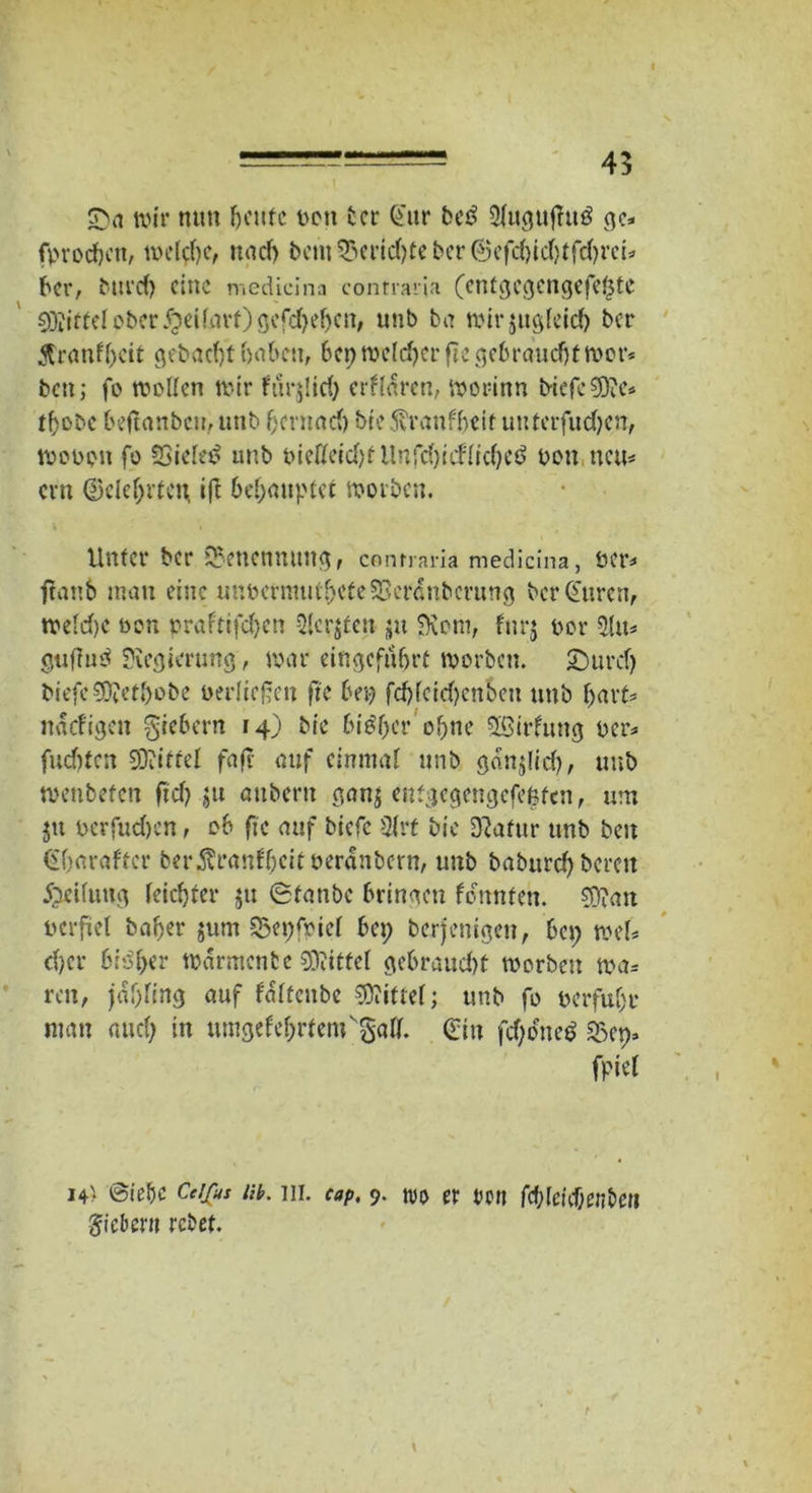——45 wir mm heute pou ber Q'ur bei? 2fuguflu$ ge* fprocfcctt, welche, nach bem£mnd)teber©efd)id)tfd)rett ber, Mird) eine medicina comraria (cntgegengefeötc 93dffei ober #eilnrt)gefd)ehcit, unb ba wirjugleicb ber Krankheit gebaut haben, bep welcher fte gebraucht wer? ben; fo wetten wir fur$!id) erklären, worinn i>iefc€0?e* thobe betfunben, unb f;cvnad) bte Krankheit uutcrfudjen, wooott fo Sbieletf unb oietfeid)f Unfd)idlichetf pou neu- cm Gelehrten ifl behauptet worben. \ ' \ Unter ber Benennung, contraria medicina, Per? ftanb man eine unPermuvf>ete33c r d u b c r u n g bcr@uren, weld)C non prafttfc&cn Sterben- ju SKoni, furj por 5lu? guftub Regierung, war eingeführt worben. £)urd) biefe?Ü?eU)obc perliegen fte bep fchlcid)cnbett unb hart? naefige» fiebern 14) bte bisher ohne SSirkung Per? fud)ten SOiiftel fafT auf einmal unb gdnjlid), unb wenbefen ftd> ju attberu ganj entgegengcfe|tcn, um $tt perfud)en, ob fte auf biefe 2(rt bic D?afur unb beit €harafter berÄmnff;cit perdnbern, unb babttrd) bereit Reifung leichter ju Staube bringen konnten. ?0?an perfiet baher jum 2$epfriel bep berjenigen, bep wett eher bisher Warmente Mittel gebraud)t worben m= reit, jahttng auf fdlfeitbe Niftel; unb fo perfuhr man auch in umgekehrtemvgatt. ein fdjoneS «Bep» fpiel 14) @ie&c Cdfus uh. ui. cap, 9. tvo er reu fchlenf;en&et? fiebern rebet.