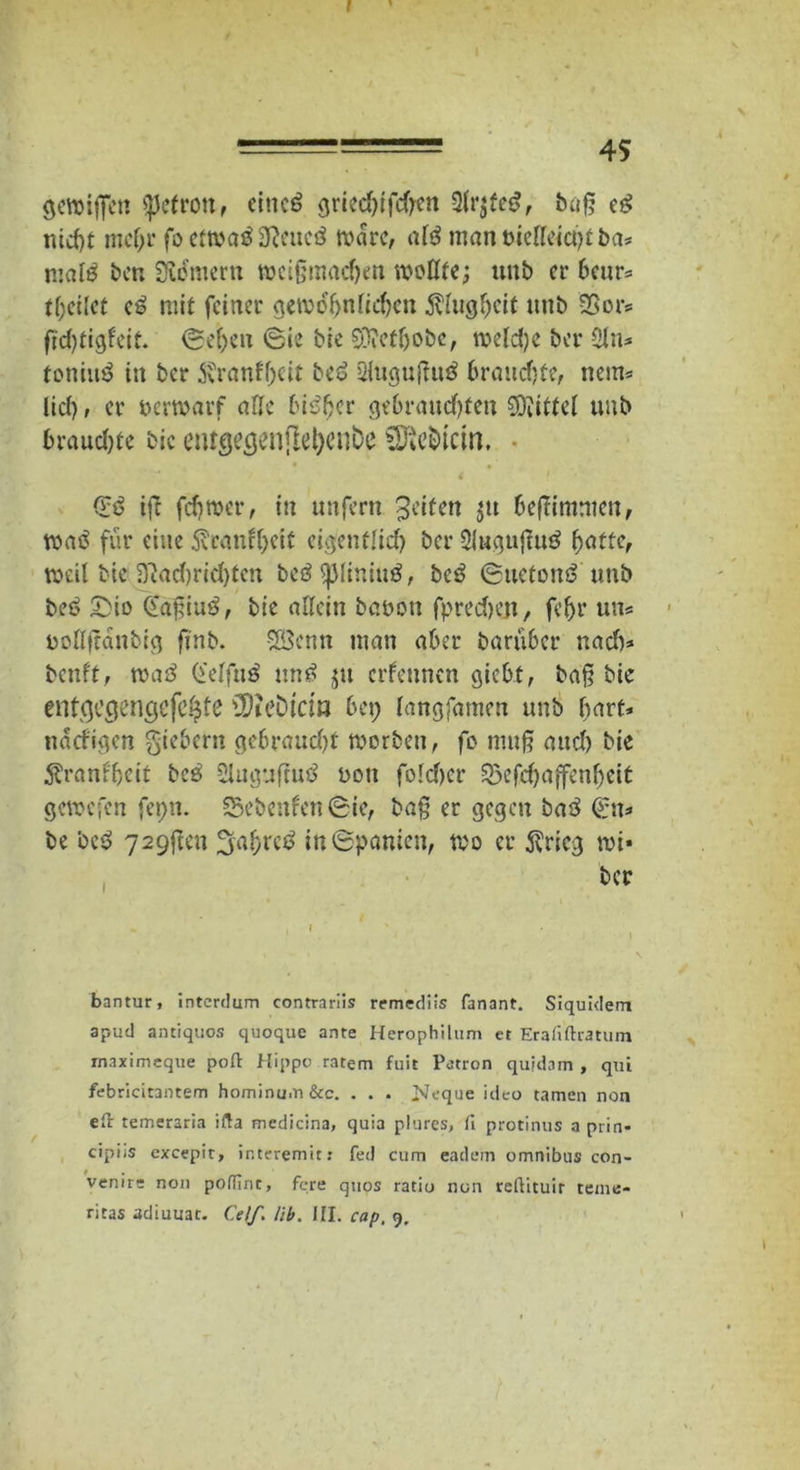 I ========= 45 gewijfen <pefrottf eineg griedjifd)ett 2frjteg, baff eg nicht mcf;r fo ettvaß Ncucß wäre, afg man bieffeict)t ba* male ben Urnern wciffmachen wollte; unb er heur* teilet eg mit feiner gewöhnlichen Klugheit nub S5or* ffdjtigfeit. O.efjen Sie bie SOMIjobc, welche ber Sin* toniug in ber Svranfhcit beg SHugujtuö brauchte, nein* lief), er uerwarf affe bigffer gebrauchten Mittel unb brauchte bic etucjeöcmjle^cube SÄcfcicin. 4 ? Sg iff fchwer, in unfern Jcifen $u beffimmen, wag für eine tanfljeit eigentlid) ber 2l»guffug batte, weil bie 3ftad)rid)ten begsjjliniug, beg Suetong unb beg £>io Gaffiug, bie affein bauen fprecheji, fef>r uns ooffffanbig finb. SSBenn man aber barüber nad)* benft, wag (i'effug ung ^tt ernennen giebt, baff bie entgegengefe^te SDU’ölCtß bei; fangfamen unb hart* narfigen giebetn gebraucht werben, fo muff aud) bie $ranl'hcit beg Sluguftug oott foldjer 23efchaffenf;eit gewefen fepn. 53ebenfen Sie, baff er gegen bag (Sn* be beg 729ffen fjaf;reg in Spanien, wo er $ricg wi« ber bantur, interdum contrariis remediis fanant. Siquidem apud antiquos quoque ante Herophilum et Erafiftratum rnaximeque poft Hippo rntem fuit Patron quidam , qui febricitantem hominu.n &c. . . . Neque ideo tarnen non eft temeraria ifta medicina, quia plures, fi protinus a prin» cipiiS excepit, interemit: fed cum eadem omnibus con- venire non podlrit, fere quos ratio non reftituir teme-