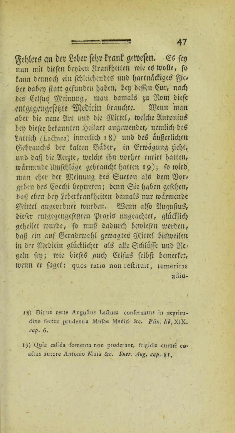 gcfyto au fcet gebet fel)t franf geroefett* €6 fcr> mm mit bicfctt bet;bcn Äranf beiten wie eö Wolle, fo fann bcnnccl) ein fd)Icid)enbeö unb bartnacfigctf lie- ber batet; flatt gefunbett (;abcn, bet; bcjfcu (für, nad) beö gelfug Meinung, man bamaltf $u Svcm biefc cntgegengcfe|te Seideln braud)te. SBeitn man aber bic neue 2lrt tmb bic Mittel, weldje 2lnfoniu€ bet; tiefer befanrden £cilart angewenbet, nemlid) bc3 katüd) (Lactuea) innerlid) i 8) unb be£ äußerlichen (gebrauch^ ber falten 53aber, in Erwägung $iel)f, unb baß bic 2lcr$te, wcldje if)n Werber curirt batten, wärmenbe Umfd)lage gebraucht i)(itkn 19); fo wirb man eher ber Meinung bc£ (guefon alö bem 23or* geben beö £ocd)i betreten; beim (Sie haben gefeben, baß eben bep geberfranfbeiten bamafö nur warmenbe Mittel angeerbuet würben. $3enn alfo 2lugußu£, biefer enfgegengefe^ten ^rayi^ ungeachtet, glücflid) gebe/let würbe, fo muß baburd) bewiefen werben, baß ein auf ©crabewebl gewagte^ ^Drittel bisweilen in b*r 9j?ebictn glüeflidjer al£ alle ©d)lu|fc unb Sic^ geln fet;; wie bicfcil and) Qielfuö fclbft bemerfcf, Wenn Cr faget: ejuos ratio non reftituit, temeritas adiu- ig) Diuiis certe Augufius Laüuca conferuatns in aegrim- dinc fertur prudentia Mufae Medici &c. Plln. Hb, XIX. cap. 6. 19) Quia caüda fomenta non proclerant, fiigidis enrart co* aftus autoie Antonio Mu/ä &c. Satt. Aug. cap. §r.