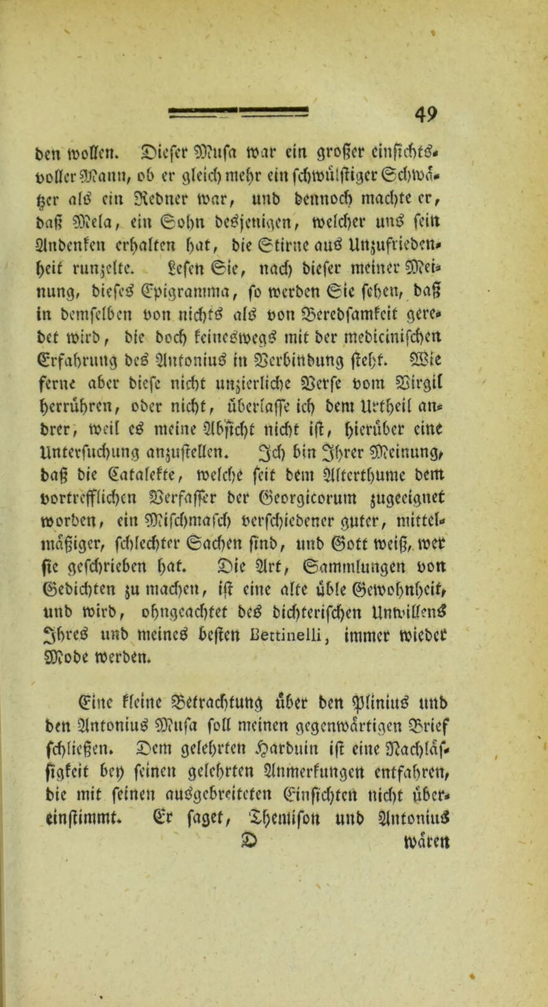 ben wollen, tiefer Sttufa war ein großer cinftc&f& Doller 9J?ann, ob er gleidjmebr einfd)WÜlßiger(5d)Wa* §er alö ein Siebner war, unb bennoeb machte er, baß 9iJ?ela, ein 6obn betfjenigen, welcher uuö fein Qlnbcnfen erhalten bat, bie 0£irne autf Unjuftiebcn* beit runzelte. Sefcn 0ie, nad) biefer meiner 3ftei* nung, btefeS €pigramrtia, fo werben 6tc feben, baß in bemfelben non nid)t3 alß non 25erebfamfcit gere* bet wirb, bie boeb fcittcäwcg# mit ber mebicinifcbett Erfahrung be£ 2lnfoniu$ in SSerbinbuttg ßcfjt* 2£te ferne a6er biefc nid)t unjierlidje 23erfe Dom Soirgil berrübren, ober nicht, übertaße id) bem Urtbeil an* brer, weil c£ meine Olbficbf nid)t iß, hierüber eine linterfnd)ung anjuftellen. 3dl bin ^f>rcr Meinung, baß bie (Eatafelte, welche feit bent Slltcrthume bem Dortrefflid)cn £>erfaßrr ber ©eorgicorutn jugeeignet worben, ein $iifd)mafd) uerfdßebener guter, mittel* mäßiger, fcblecbfer 6ad?en ßnb, unb ©oft weiß, wer fte gefebrieben fyat. £}ie Slrt, (Sammlungen uon ©ebid)ten jumadjen, iß eine alte üble ©cwobnbcif» unb wirb, obngeadtfef be£ bid)ferifd)en Unwillen^ Sbreö unb meinet beßen Bettinelli, immer wieber sjftobe werben. (Eine ffetne Q3etrad)tung über ben ßjliniuö unb ben 3lntoniu$ 9J?ttfa foll meinen gegenwärtigen 5>rief fcf>ließen* £>em gelehrten #arbuin iß eine Sßadßaf* figfeit beb fetten gelehrten Slnmerfungen entfahren, bie mit feinen autfgebreiteten Qrinftdjten nid)t über* einßimmt* (t:r faget, Xhemifon unb SlntonutS & Waren