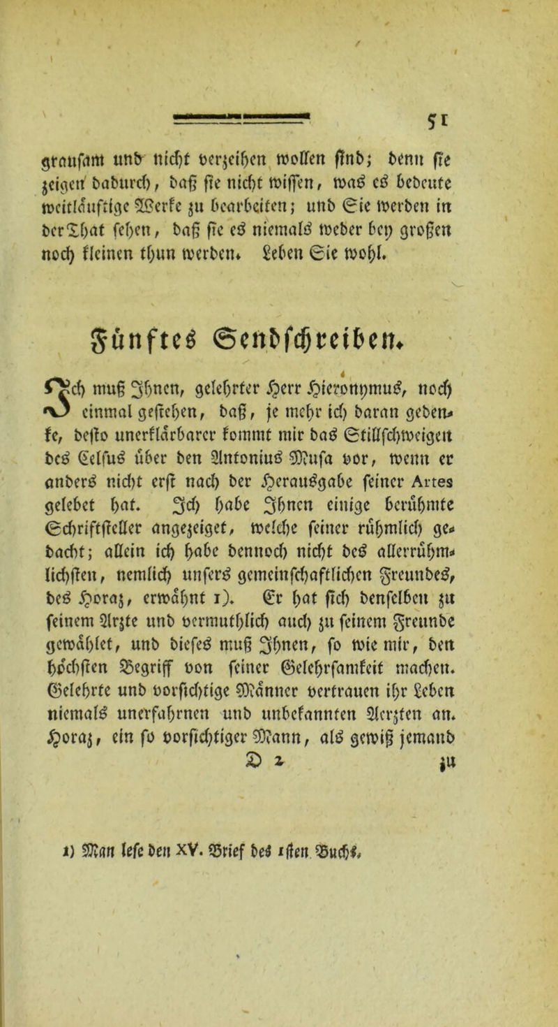 5* graugtm unb nicht rerjeiben troffen gnb; bentt ge jeigett' babutd), bag fte nidu wigen, wa£ cö bebaue weitlüuftige SSerfe $u bearbeiten; unb (Sie traben in bcr'Xbat fegen, bag ge eö niemafö treber bet; grogen noef) ffeinen tgun werben* £eben 6ie wogf. Sünftcg ©oUfdjm&ett. 0?cf) mug 3bnen, gelehrter Jfperr j2tcront;mu£, neef) *\3 einmal gegeben, bag, je mehr td) baran geben* U, bego unerflarbarer fotnmt mir ba$ ©filffdgreigat be£ Geffu6 über ben Slnfoniuö -üOiufa ror, wenn er anbenS r.idu erg nad) ber $crau£gabe feiner Aaes gefebet bat. ^d) f>a6c 3bncn einige berühmte (Sduiftgcffer angejeiget, wefdte feiner rübmlid) ge* baebt; allein icb habe bennodj nidjt ba? afferrüfjm* licbgett, nemfid? unfern geincinfcboftficfjcn §reunbe£, beö jjwraj, erwähnt i). (£r bat gdj benfclbctt ju feinem 2lr$te unb rermutbficb aud) $u feinem greunbe gewaglet, unb biefeö mug Sb^en, fo wie mir, ben bikbgen begriff ron feiner ®efef)rfamfeit mad)ett. ©efebrte unb rorftdjtige Scanner rertrauen ihr £ebcn niemals unevfabrnen unb unbefannten 2ferjten an. ijoraj, ein fo norgd;tiger $?ann, af£ gewig jemattb £ i i u i) lefe ben XY. 55rief be$ iffen
