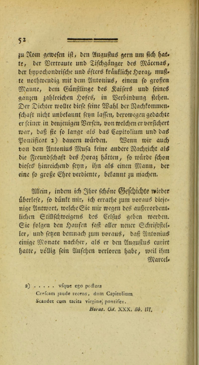 / 52 ========== / gu SXom gewefett if!, ben 2lugußu3 gern «nt ftcf) f>at* tt, ber Vertraute «nb £ifd)ganger betf Sftaccnag, ber fjppod)onbrifd)e «nb öftere franf[icf>e jgora^ muff- te netbmenbig mit beut SJntoniug, einem fo großen $0?<mnc, bem ©unßlinge betf $aifer$ tmb feinet ganzen jaf)lreid)en #ofetf, in 23erbinbung ftel^en. £>er Siebter molJie biefe feine 5£abl ber Ot«d)fommen* fefjaft nid)t unbetont« fepn laßen, beromegen gebaute er feiner in benjenigen Werfen, «on melden er berftdjert war, baß ft'c fo lange alö batf (Eapitolium unb baä «pontißcat 2) bauern mürben. SBcnti mir aud) tott bem 2lntoniu$ SDiufa feine attbere 2ßad)rid)t al£ bie $rcunbfcf)aft beä .fjeraj Ratten/ fo mürbe fd)on biefed l)inrcid)enb fepn, il)n als einen SDtann, ber eine fo große (E^re oerbiente, befannt $u machen. 5UIein, inbent icb 3ljre fd)dttc @efd)tcftfß wieber «beriefe, fo bünft mir, id) erraffe $um oorautf bieje= nige 5lnfmort, welche (Sic mir megen bei? außerorbent» liefen 6tiflfd)Weigcn3 bcf> (Ectfuä geben werben. (Sie folgen ben Raufen faß aller neuer «Scbriftßel* ler, «nb fetjen bemnad) jum «oraug, baß 2lntoniu$ einige Monate nadtßer, aI3 er ben 2lug«ßu£ curirt ftatte, oeßig fein 2lufel>en Perloren ftabe, weil il>m Parcel- t 2) vfque ego peflera Crrfcam jaude recens, dutn Capitolium Standet cum tacita virginej pontifex. Horat. 0<i. XXX. tib. UI,
