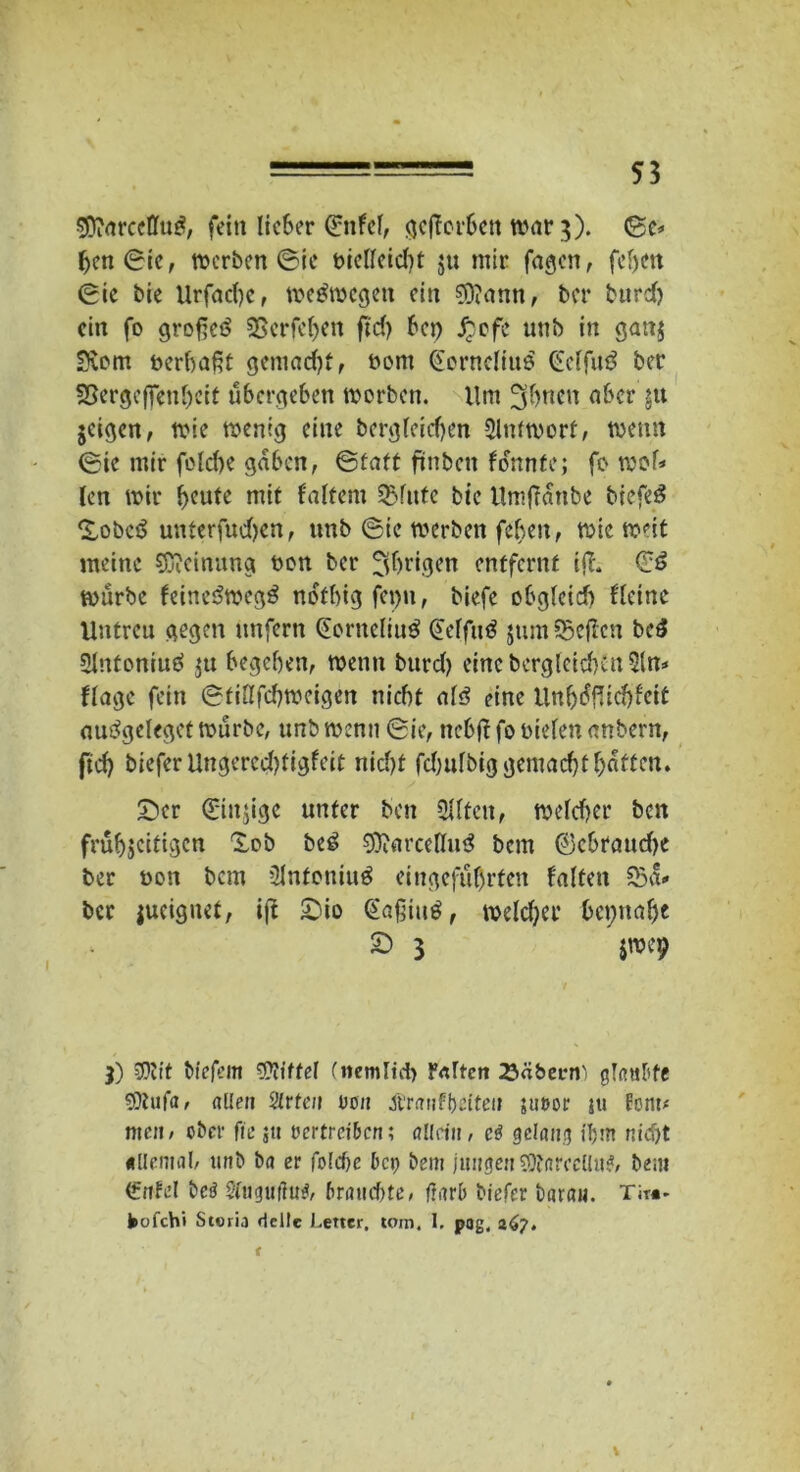 5ftarceffu£, fein lieber ©nfcl, gcjTorfren tbar 3). (ge» frengic, werben ©ie bielleid)t ju mir fagen, fcfren gie bie Urfadje, weswegen ein 9)?ann, ber burefr ein fo großem SSerfefren ftd) frei) £ofe unb in ganj ■Du>m tierfraßt gemad)t, bont €erncliuö €e(fu3 ber Sßergeffenfrcit übergeben werben. Um ^sfrnen ober gu jeigen, wie wenig eine bergfeid)en Antwort, wenn (Sie mir fcldie gaben, ©taft ftnbett formte; fo wob len wir freute mit faltern 3Mitte bie Umfianbe biefeö Xobcö unterfudjen, unb ©ie werben fefreit, wie weit meine Meinung bon ber jjfrrigen entfernt iff. ©6 würbe feineSwegä notfrigfepn, biefe ofrglcid) Heine Untreu gegen unfern ©orneliuS ©effutf $um93cffcn be£ SInteniuö $tt begeben, wenn bttrd) eine berg[eid)fn 31m ffragc fein ©tiUfcfrweigen nicht al3 eine tlnfr<5fUcfrfeit autfgeleget würbe, unb wenn ©ie, nebffr fo bieten anbern, ftd) biefer Ungercd)figfeit nicht fdnilbiggemacfrtfratten. £>cr ©iitjige unter ben Elften, welcher ben früfrjeitigen 'Sob beg SOiarcellutf bem ©cbraudje ber bon bau 2lnfeniu$ eingefufrrfen falten 23a* ber jucignet, iß £üo ©aßiuS, welcfrer bepuafre 2) 3 jwep 3) $tit biefern ‘DTJtffel (nemltcfr F<dten 23äbeivi' gTn«frfe SDtufa, allen Sitten bon Xtranffrciten ;u»or ju fern# nten, ober fte ju vertreiben; allein, cö gelang ihm nicht allemal, unb ba er folcfre bep bem jungen 3Äarccllu?, bem (frtfel beä 5iugu(ftt$, brauchte, frarb biefer baran. Ti™- fcofchi Styria rlcilc Letter, tom4 I, pog, 267» t